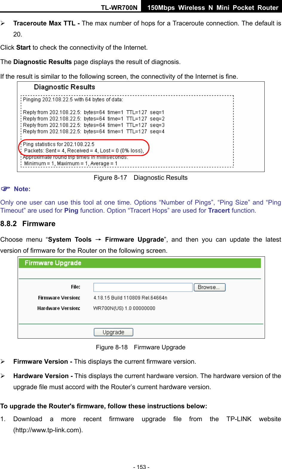 TL-WR700N 150Mbps Wireless N Mini Pocket Router - 153 - ¾ Traceroute Max TTL - The max number of hops for a Traceroute connection. The default is 20. Click Start to check the connectivity of the Internet.   The Diagnostic Results page displays the result of diagnosis. If the result is similar to the following screen, the connectivity of the Internet is fine.  Figure 8-17  Diagnostic Results ) Note: Only one user can use this tool at one time. Options “Number of Pings”, “Ping Size” and “Ping Timeout” are used for Ping function. Option “Tracert Hops” are used for Tracert function. 8.8.2  Firmware Choose menu “System Tools → Firmware Upgrade”, and then you can update the latest version of firmware for the Router on the following screen.  Figure 8-18  Firmware Upgrade ¾ Firmware Version - This displays the current firmware version. ¾ Hardware Version - This displays the current hardware version. The hardware version of the upgrade file must accord with the Router’s current hardware version. To upgrade the Router&apos;s firmware, follow these instructions below: 1. Download a more recent firmware upgrade file from the TP-LINK website (http://www.tp-link.com).  