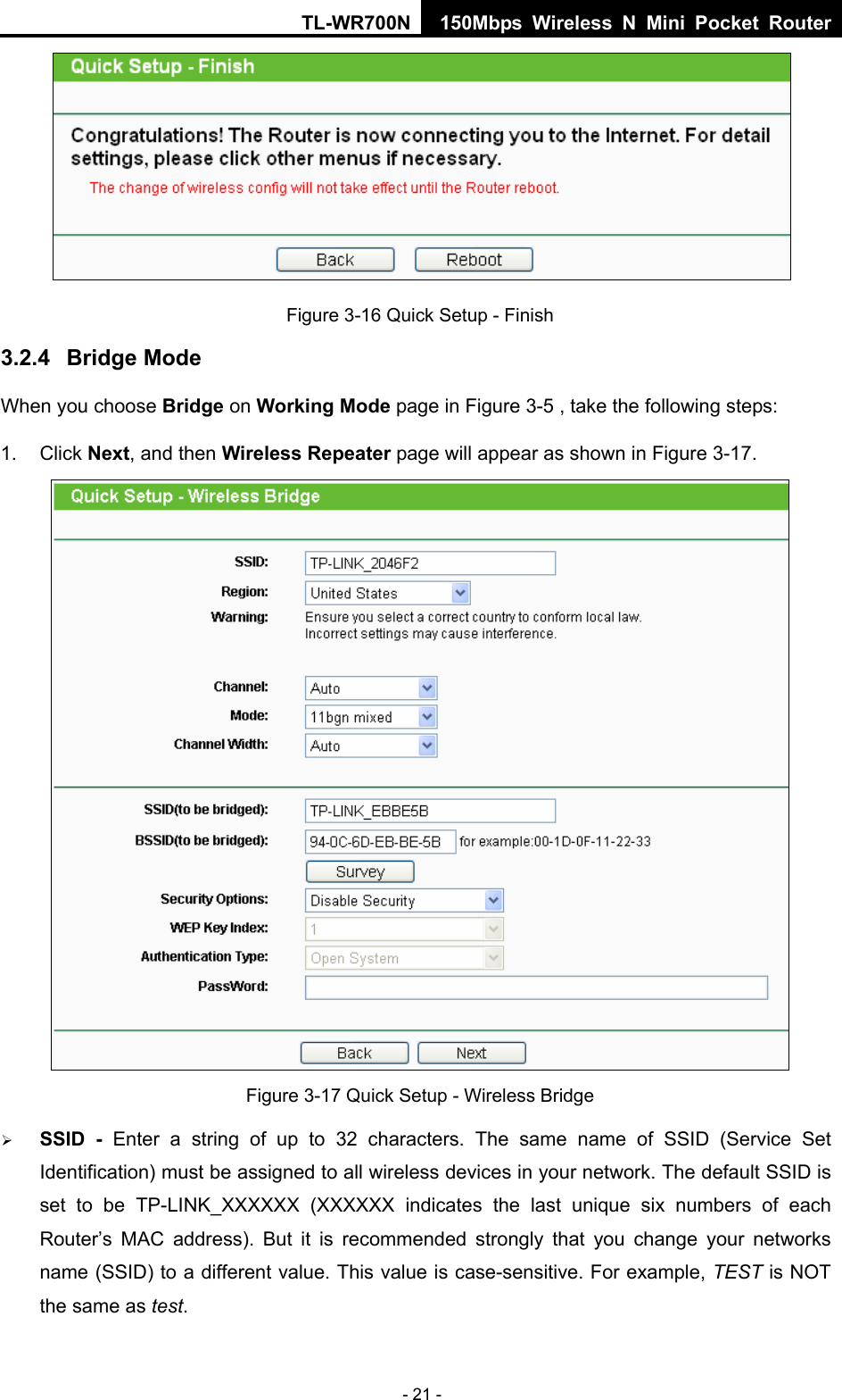 TL-WR700N 150Mbps Wireless N Mini Pocket Router - 21 -  Figure 3-16 Quick Setup - Finish 3.2.4  Bridge Mode When you choose Bridge on Working Mode page in Figure 3-5 , take the following steps: 1. Click Next, and then Wireless Repeater page will appear as shown in Figure 3-17.  Figure 3-17 Quick Setup - Wireless Bridge ¾ SSID - Enter a string of up to 32 characters. The same name of SSID (Service Set Identification) must be assigned to all wireless devices in your network. The default SSID is set to be TP-LINK_XXXXXX (XXXXXX indicates the last unique six numbers of each Router’s MAC address). But it is recommended strongly that you change your networks name (SSID) to a different value. This value is case-sensitive. For example, TEST is NOT the same as test. 