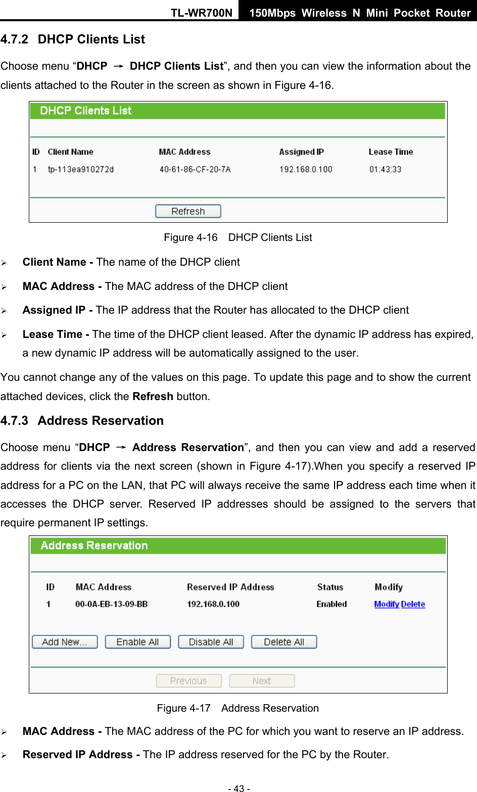 TL-WR700N 150Mbps Wireless N Mini Pocket Router - 43 - 4.7.2  DHCP Clients List Choose menu “DHCP  →  DHCP Clients List”, and then you can view the information about the clients attached to the Router in the screen as shown in Figure 4-16.  Figure 4-16    DHCP Clients List ¾ Client Name - The name of the DHCP client   ¾ MAC Address - The MAC address of the DHCP client   ¾ Assigned IP - The IP address that the Router has allocated to the DHCP client ¾ Lease Time - The time of the DHCP client leased. After the dynamic IP address has expired, a new dynamic IP address will be automatically assigned to the user.     You cannot change any of the values on this page. To update this page and to show the current attached devices, click the Refresh button. 4.7.3  Address Reservation Choose menu “DHCP  → Address Reservation”, and then you can view and add a reserved address for clients via the next screen (shown in Figure 4-17).When you specify a reserved IP address for a PC on the LAN, that PC will always receive the same IP address each time when it accesses the DHCP server. Reserved IP addresses should be assigned to the servers that require permanent IP settings.    Figure 4-17  Address Reservation ¾ MAC Address - The MAC address of the PC for which you want to reserve an IP address. ¾ Reserved IP Address - The IP address reserved for the PC by the Router. 