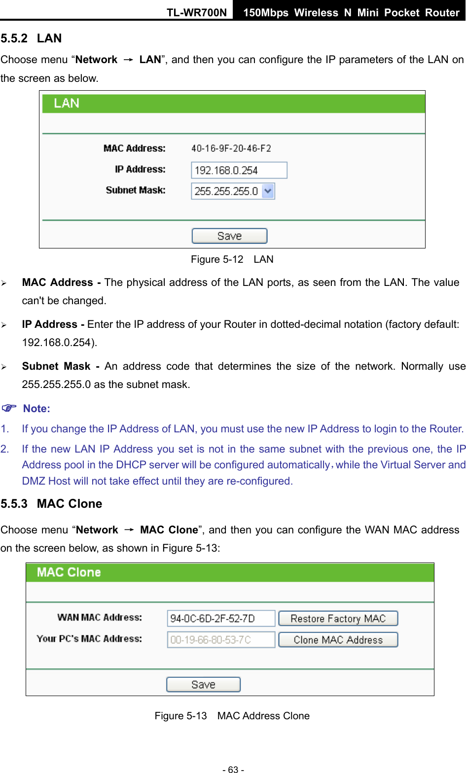 TL-WR700N 150Mbps Wireless N Mini Pocket Router - 63 - 5.5.2  LAN Choose menu “Network  → LAN”, and then you can configure the IP parameters of the LAN on the screen as below.  Figure 5-12  LAN ¾ MAC Address - The physical address of the LAN ports, as seen from the LAN. The value can&apos;t be changed. ¾ IP Address - Enter the IP address of your Router in dotted-decimal notation (factory default: 192.168.0.254). ¾ Subnet Mask - An address code that determines the size of the network. Normally use 255.255.255.0 as the subnet mask.   ) Note: 1.  If you change the IP Address of LAN, you must use the new IP Address to login to the Router.   2.  If the new LAN IP Address you set is not in the same subnet with the previous one, the IP Address pool in the DHCP server will be configured automatically，while the Virtual Server and DMZ Host will not take effect until they are re-configured. 5.5.3  MAC Clone Choose menu “Network  → MAC Clone”, and then you can configure the WAN MAC address on the screen below, as shown in Figure 5-13:  Figure 5-13  MAC Address Clone 