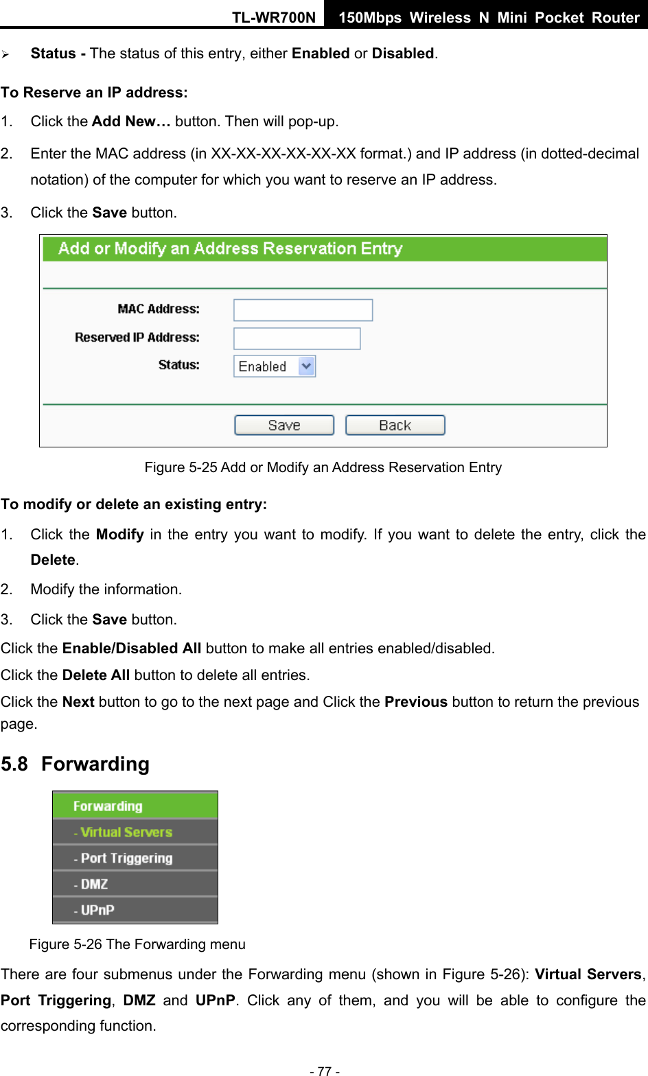 TL-WR700N 150Mbps Wireless N Mini Pocket Router - 77 - ¾ Status - The status of this entry, either Enabled or Disabled. To Reserve an IP address:  1. Click the Add New… button. Then will pop-up. 2.  Enter the MAC address (in XX-XX-XX-XX-XX-XX format.) and IP address (in dotted-decimal notation) of the computer for which you want to reserve an IP address.   3. Click the Save button.    Figure 5-25 Add or Modify an Address Reservation Entry To modify or delete an existing entry: 1. Click the Modify in the entry you want to modify. If you want to delete the entry, click the Delete. 2.  Modify the information.   3. Click the Save button. Click the Enable/Disabled All button to make all entries enabled/disabled. Click the Delete All button to delete all entries. Click the Next button to go to the next page and Click the Previous button to return the previous page. 5.8  Forwarding  Figure 5-26 The Forwarding menu There are four submenus under the Forwarding menu (shown in Figure 5-26): Virtual Servers, Port Triggering,  DMZ and UPnP. Click any of them, and you will be able to configure the corresponding function. 