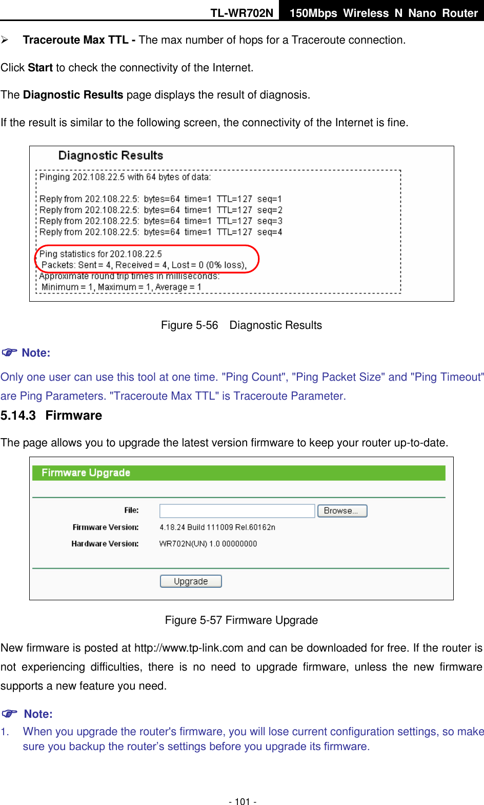 TL-WR702N 150Mbps  Wireless  N  Nano  Router  - 101 -  Traceroute Max TTL - The max number of hops for a Traceroute connection. Click Start to check the connectivity of the Internet.   The Diagnostic Results page displays the result of diagnosis. If the result is similar to the following screen, the connectivity of the Internet is fine.  Figure 5-56  Diagnostic Results  Note: Only one user can use this tool at one time. &quot;Ping Count&quot;, &quot;Ping Packet Size&quot; and &quot;Ping Timeout&quot; are Ping Parameters. &quot;Traceroute Max TTL&quot; is Traceroute Parameter.   5.14.3  Firmware The page allows you to upgrade the latest version firmware to keep your router up-to-date.  Figure 5-57 Firmware Upgrade New firmware is posted at http://www.tp-link.com and can be downloaded for free. If the router is not  experiencing  difficulties,  there  is  no  need  to  upgrade  firmware,  unless  the  new  firmware supports a new feature you need.  Note: 1. When you upgrade the router&apos;s firmware, you will lose current configuration settings, so make sure you backup the router’s settings before you upgrade its firmware.   