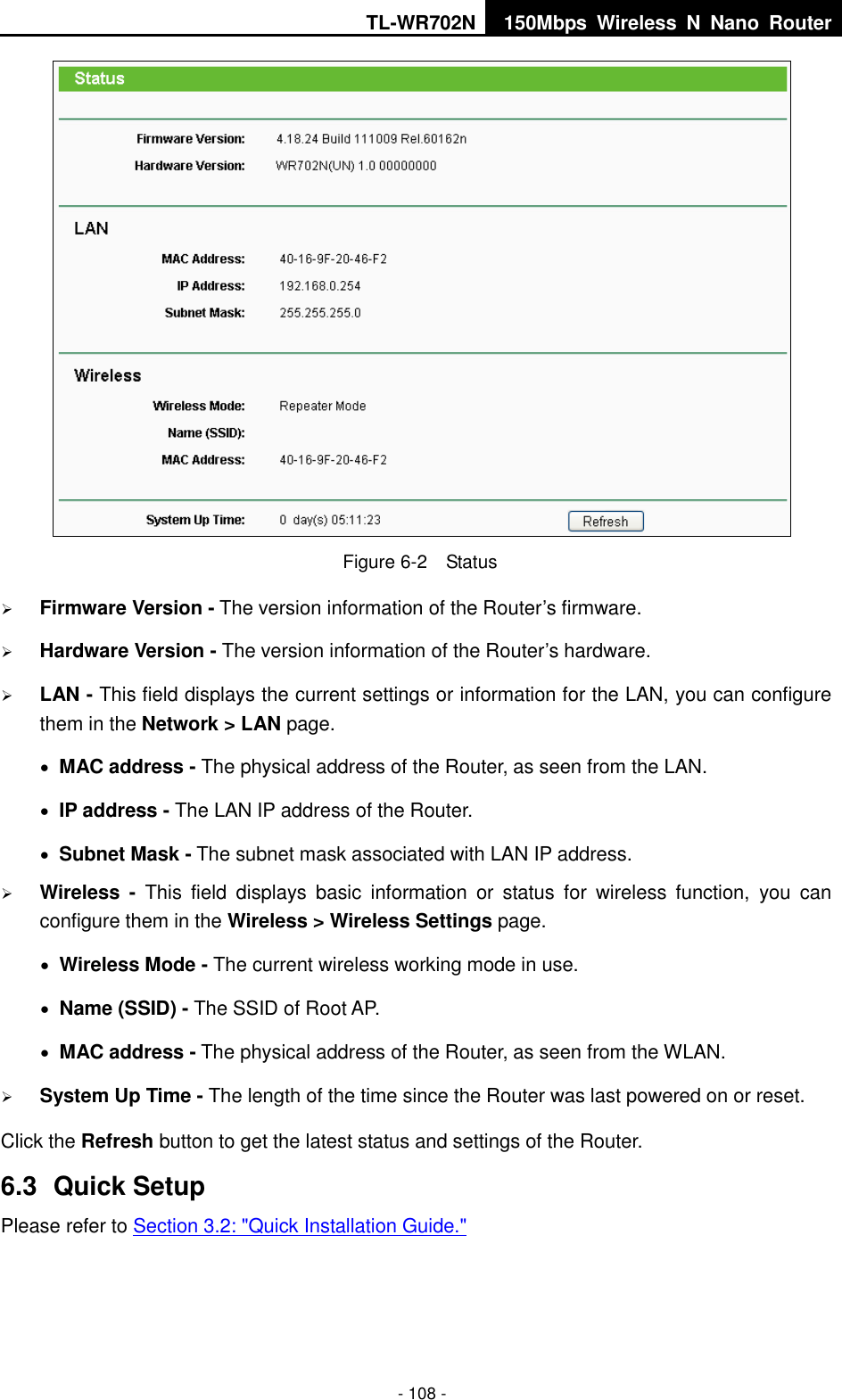 TL-WR702N 150Mbps  Wireless  N  Nano  Router  - 108 -  Figure 6-2  Status  Firmware Version - The version information of the Router’s firmware.  Hardware Version - The version information of the Router’s hardware.  LAN - This field displays the current settings or information for the LAN, you can configure them in the Network &gt; LAN page.    MAC address - The physical address of the Router, as seen from the LAN.  IP address - The LAN IP address of the Router.  Subnet Mask - The subnet mask associated with LAN IP address.  Wireless -  This  field  displays  basic  information  or  status  for  wireless  function,  you  can configure them in the Wireless &gt; Wireless Settings page.    Wireless Mode - The current wireless working mode in use.  Name (SSID) - The SSID of Root AP.  MAC address - The physical address of the Router, as seen from the WLAN.  System Up Time - The length of the time since the Router was last powered on or reset. Click the Refresh button to get the latest status and settings of the Router. 6.3  Quick Setup Please refer to Section 3.2: &quot;Quick Installation Guide.&quot; 