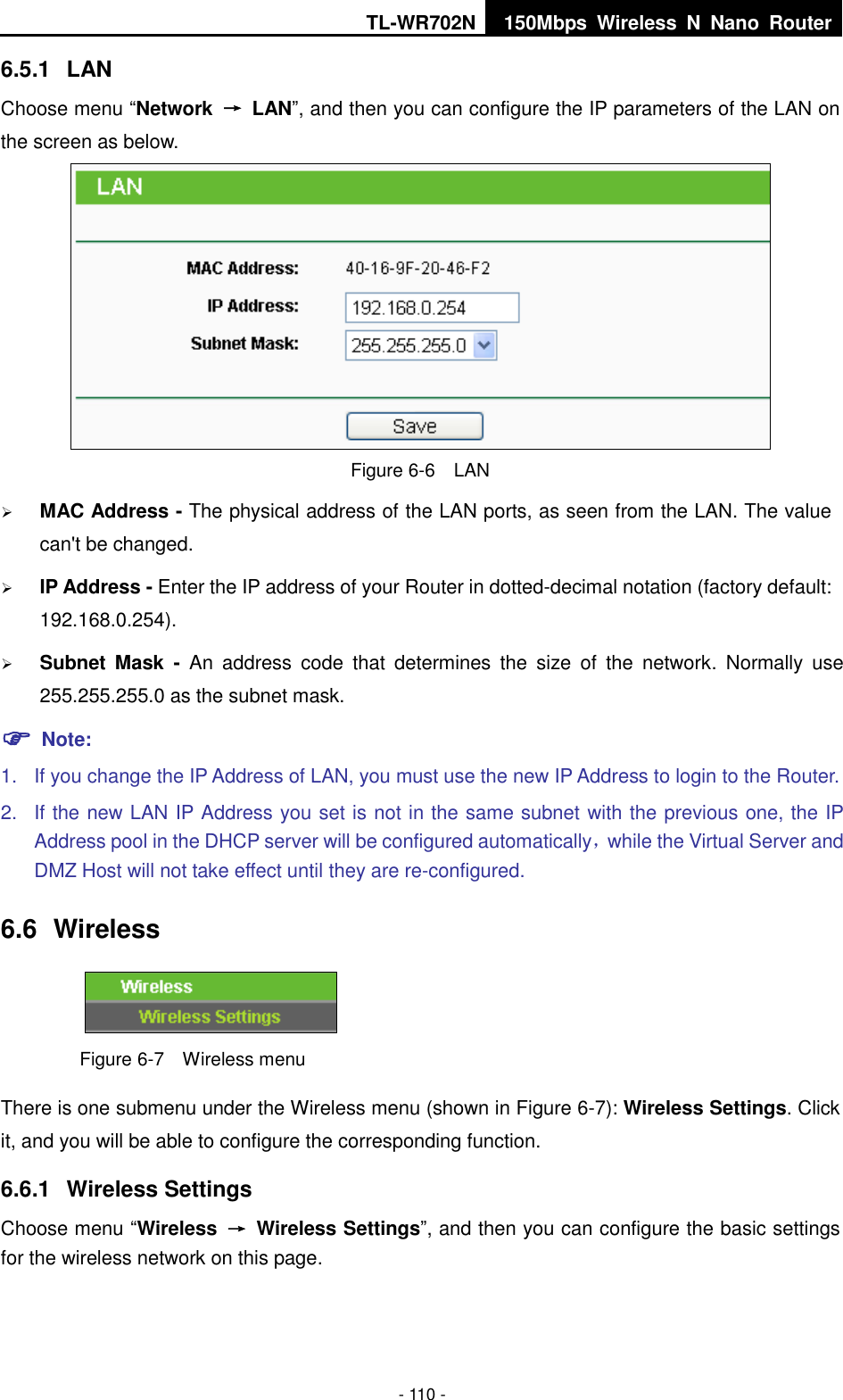 TL-WR702N 150Mbps  Wireless  N  Nano  Router  - 110 - 6.5.1  LAN Choose menu “Network  →  LAN”, and then you can configure the IP parameters of the LAN on the screen as below.  Figure 6-6  LAN  MAC Address - The physical address of the LAN ports, as seen from the LAN. The value can&apos;t be changed.  IP Address - Enter the IP address of your Router in dotted-decimal notation (factory default: 192.168.0.254).  Subnet  Mask  -  An  address  code  that  determines  the  size  of  the  network.  Normally  use 255.255.255.0 as the subnet mask.    Note: 1.  If you change the IP Address of LAN, you must use the new IP Address to login to the Router.   2.  If the new LAN IP Address you set is not in the same subnet with the previous one, the IP Address pool in the DHCP server will be configured automatically，while the Virtual Server and DMZ Host will not take effect until they are re-configured. 6.6  Wireless  Figure 6-7  Wireless menu There is one submenu under the Wireless menu (shown in Figure 6-7): Wireless Settings. Click it, and you will be able to configure the corresponding function.   6.6.1  Wireless Settings Choose menu “Wireless  →  Wireless Settings”, and then you can configure the basic settings for the wireless network on this page. 