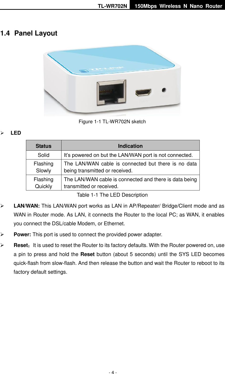 TL-WR702N 150Mbps  Wireless  N  Nano  Router  - 4 -  1.4  Panel Layout  Figure 1-1 TL-WR702N sketch  LED Status Indication Solid It’s powered on but the LAN/WAN port is not connected. Flashing Slowly The  LAN/WAN cable  is  connected  but  there  is  no  data being transmitted or received. Flashing Quickly The LAN/WAN cable is connected and there is data being transmitted or received. Table 1-1 The LED Description  LAN/WAN: This LAN/WAN port works as LAN in AP/Repeater/ Bridge/Client mode and as WAN in Router mode. As LAN, it connects the Router to the local PC; as WAN, it enables you connect the DSL/cable Modem, or Ethernet.  Power: This port is used to connect the provided power adapter.  Reset：It is used to reset the Router to its factory defaults. With the Router powered on, use a pin to press and hold the Reset button (about 5 seconds) until the SYS LED becomes quick-flash from slow-flash. And then release the button and wait the Router to reboot to its factory default settings. 