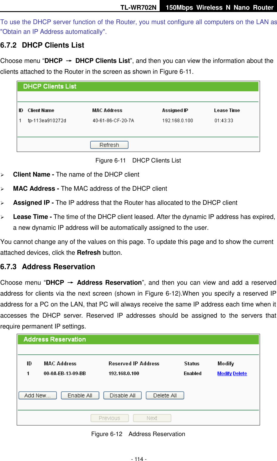 TL-WR702N 150Mbps  Wireless  N  Nano  Router  - 114 - To use the DHCP server function of the Router, you must configure all computers on the LAN as &quot;Obtain an IP Address automatically&quot;. 6.7.2  DHCP Clients List Choose menu “DHCP  →  DHCP Clients List”, and then you can view the information about the clients attached to the Router in the screen as shown in Figure 6-11.  Figure 6-11  DHCP Clients List  Client Name - The name of the DHCP client    MAC Address - The MAC address of the DHCP client    Assigned IP - The IP address that the Router has allocated to the DHCP client  Lease Time - The time of the DHCP client leased. After the dynamic IP address has expired, a new dynamic IP address will be automatically assigned to the user.     You cannot change any of the values on this page. To update this page and to show the current attached devices, click the Refresh button. 6.7.3  Address Reservation Choose menu “DHCP  →  Address Reservation”, and then you can view and add a reserved address for clients via the next screen (shown in Figure 6-12).When you specify a reserved IP address for a PC on the LAN, that PC will always receive the same IP address each time when it accesses  the  DHCP  server.  Reserved  IP  addresses  should  be  assigned  to  the  servers  that require permanent IP settings.    Figure 6-12  Address Reservation 