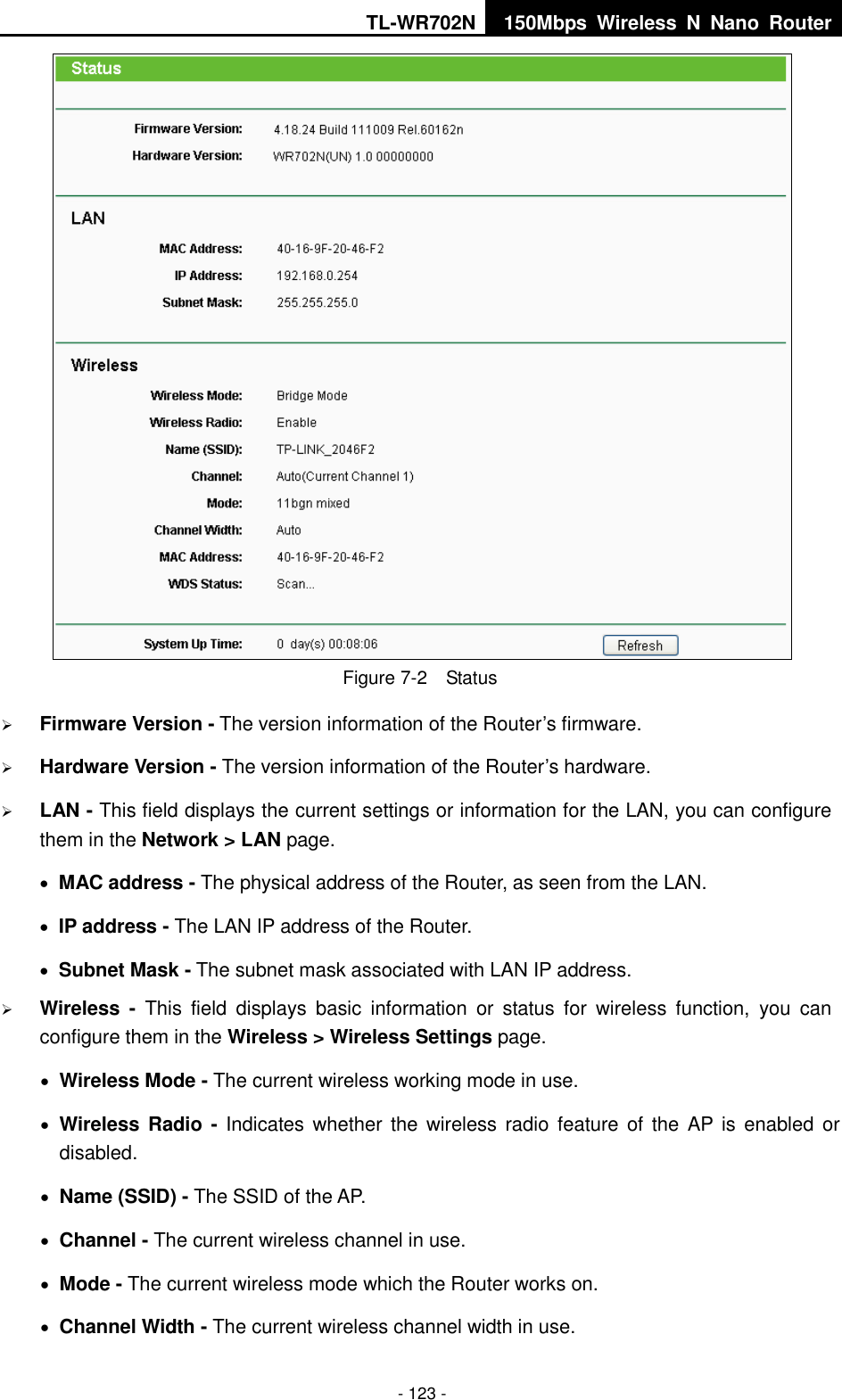 TL-WR702N 150Mbps  Wireless  N  Nano  Router  - 123 -  Figure 7-2  Status  Firmware Version - The version information of the Router’s firmware.  Hardware Version - The version information of the Router’s hardware.  LAN - This field displays the current settings or information for the LAN, you can configure them in the Network &gt; LAN page.    MAC address - The physical address of the Router, as seen from the LAN.  IP address - The LAN IP address of the Router.  Subnet Mask - The subnet mask associated with LAN IP address.  Wireless -  This  field  displays  basic  information  or  status  for  wireless  function,  you  can configure them in the Wireless &gt; Wireless Settings page.    Wireless Mode - The current wireless working mode in use.  Wireless Radio -  Indicates whether  the wireless radio  feature of the  AP is  enabled or disabled.  Name (SSID) - The SSID of the AP.  Channel - The current wireless channel in use.  Mode - The current wireless mode which the Router works on.  Channel Width - The current wireless channel width in use. 