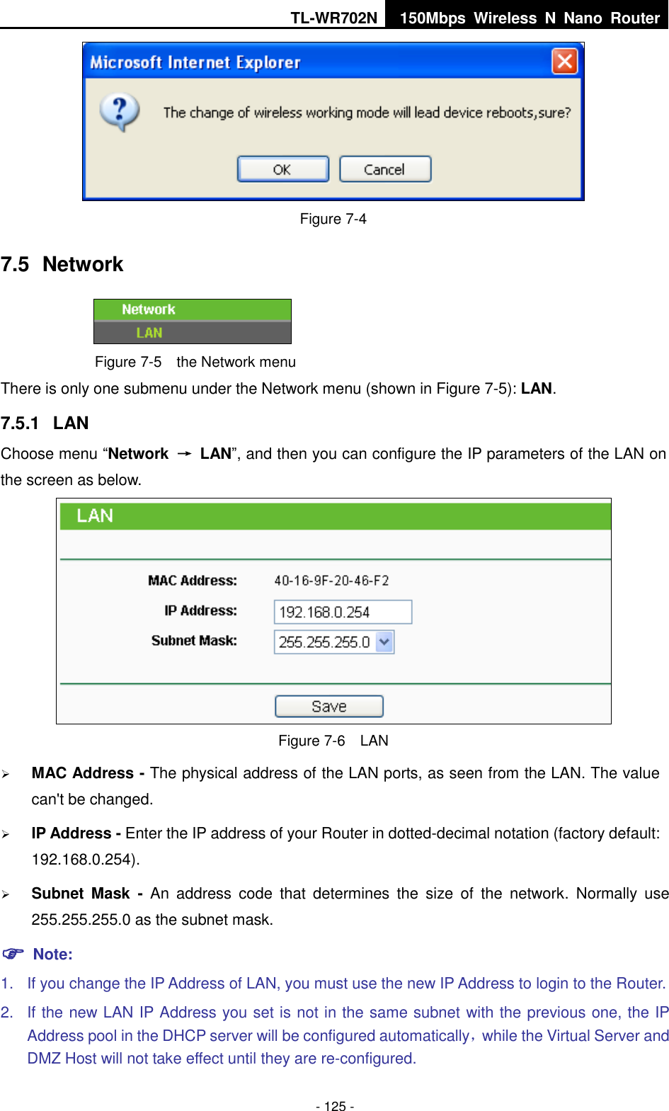 TL-WR702N 150Mbps  Wireless  N  Nano  Router  - 125 -  Figure 7-4 7.5  Network  Figure 7-5  the Network menu There is only one submenu under the Network menu (shown in Figure 7-5): LAN.  7.5.1  LAN Choose menu “Network  →  LAN”, and then you can configure the IP parameters of the LAN on the screen as below.  Figure 7-6  LAN  MAC Address - The physical address of the LAN ports, as seen from the LAN. The value can&apos;t be changed.  IP Address - Enter the IP address of your Router in dotted-decimal notation (factory default: 192.168.0.254).  Subnet  Mask  -  An  address  code  that  determines  the  size  of  the  network.  Normally  use 255.255.255.0 as the subnet mask.    Note: 1.  If you change the IP Address of LAN, you must use the new IP Address to login to the Router.   2.  If the new LAN IP Address you set is not in the same subnet with the previous one, the IP Address pool in the DHCP server will be configured automatically，while the Virtual Server and DMZ Host will not take effect until they are re-configured. 