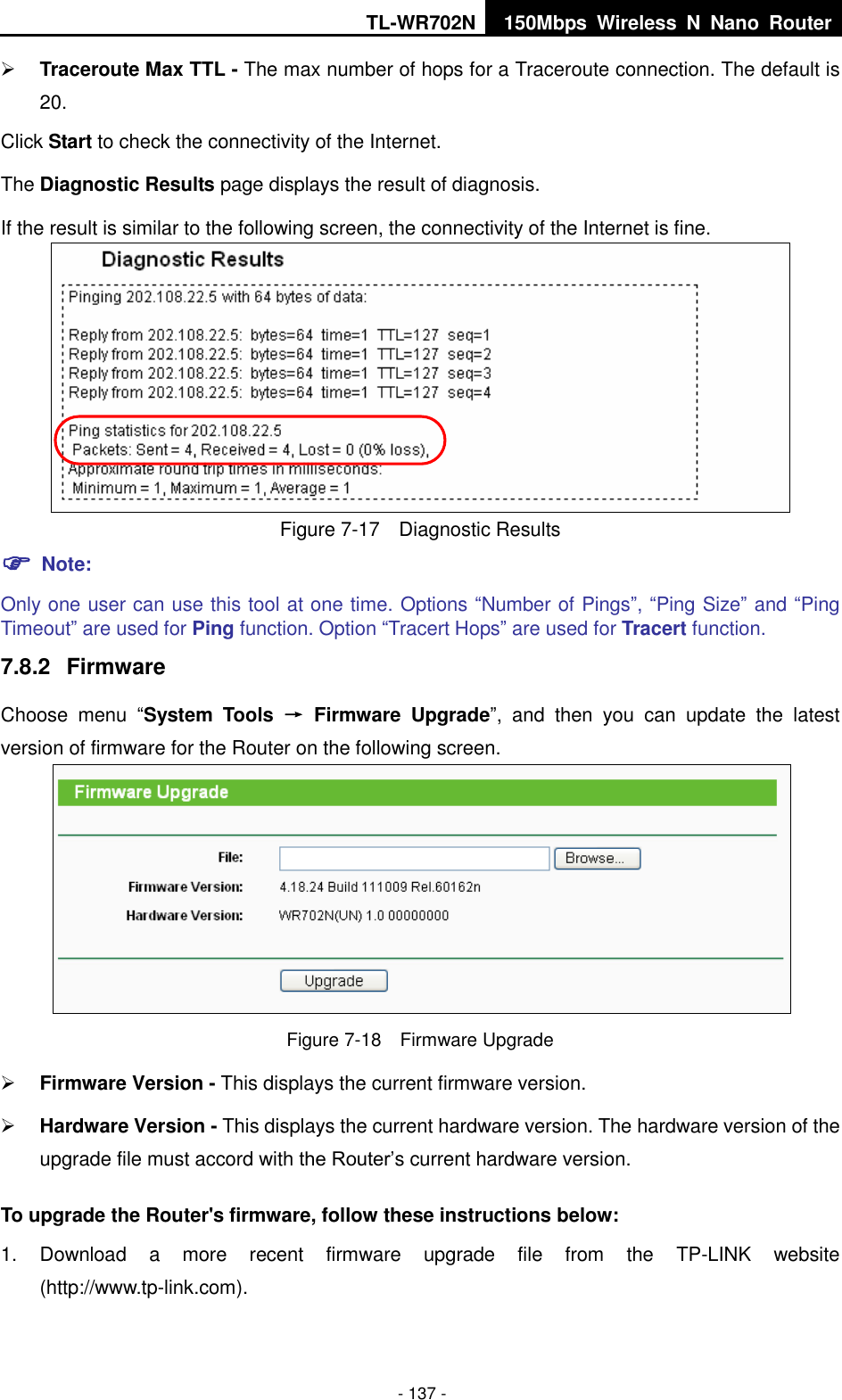 TL-WR702N 150Mbps  Wireless  N  Nano  Router  - 137 -  Traceroute Max TTL - The max number of hops for a Traceroute connection. The default is 20. Click Start to check the connectivity of the Internet.   The Diagnostic Results page displays the result of diagnosis. If the result is similar to the following screen, the connectivity of the Internet is fine.  Figure 7-17  Diagnostic Results  Note: Only one user can use this tool at one time. Options “Number of Pings”, “Ping Size” and “Ping Timeout” are used for Ping function. Option “Tracert Hops” are used for Tracert function. 7.8.2  Firmware Choose  menu  “System  Tools  →  Firmware  Upgrade”,  and  then  you  can  update  the  latest version of firmware for the Router on the following screen.  Figure 7-18  Firmware Upgrade  Firmware Version - This displays the current firmware version.  Hardware Version - This displays the current hardware version. The hardware version of the upgrade file must accord with the Router’s current hardware version. To upgrade the Router&apos;s firmware, follow these instructions below: 1.  Download  a  more  recent  firmware  upgrade  file  from  the  TP-LINK  website (http://www.tp-link.com).   