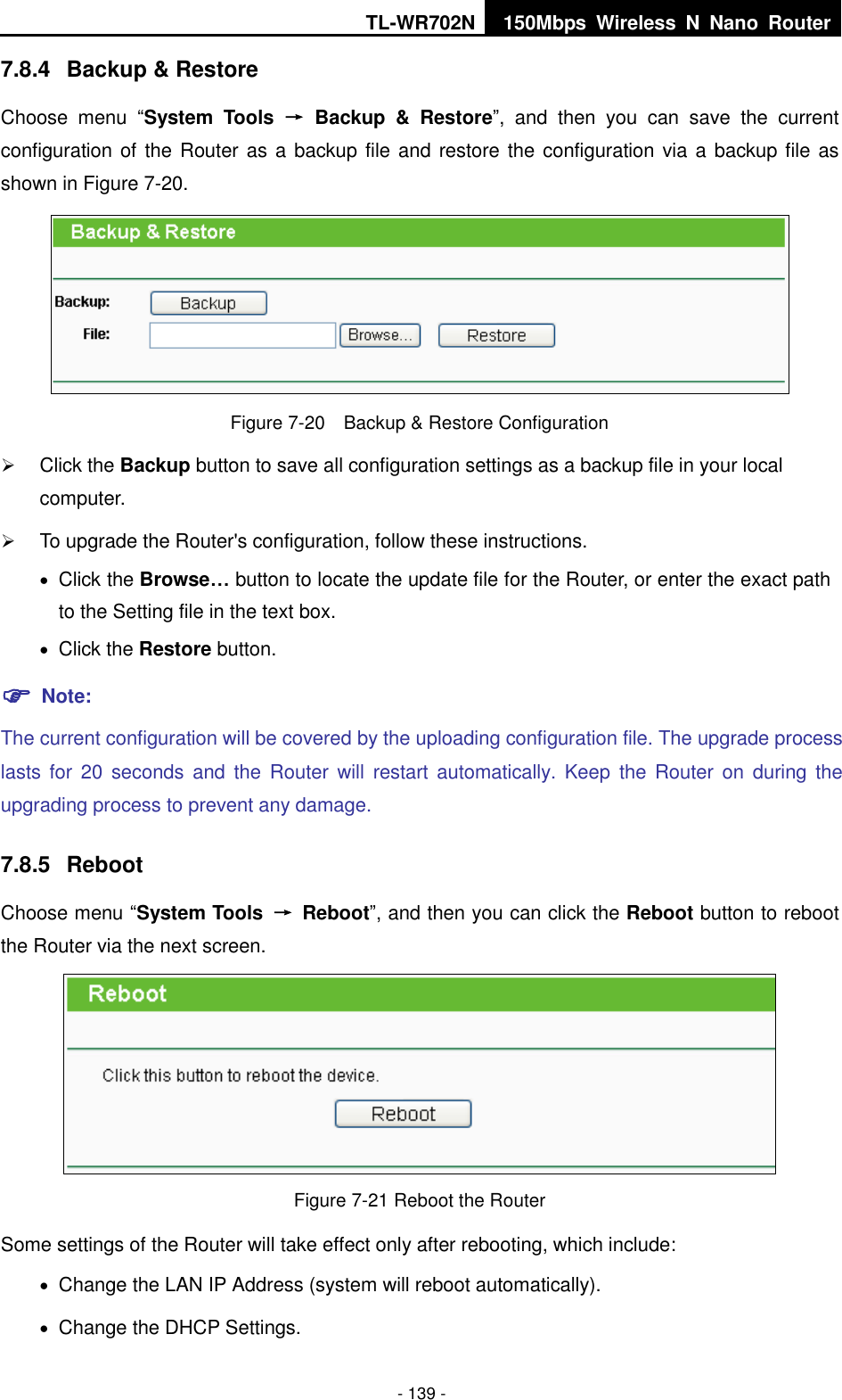 TL-WR702N 150Mbps  Wireless  N  Nano  Router  - 139 - 7.8.4  Backup &amp; Restore Choose  menu  “System  Tools  →  Backup  &amp;  Restore”,  and  then  you  can  save  the  current configuration of the Router as a backup file and restore the configuration via a backup file as shown in Figure 7-20.  Figure 7-20    Backup &amp; Restore Configuration  Click the Backup button to save all configuration settings as a backup file in your local computer.    To upgrade the Router&apos;s configuration, follow these instructions.  Click the Browse… button to locate the update file for the Router, or enter the exact path to the Setting file in the text box.  Click the Restore button.    Note: The current configuration will be covered by the uploading configuration file. The upgrade process lasts for  20  seconds and  the  Router  will  restart  automatically. Keep  the  Router on  during the upgrading process to prevent any damage.   7.8.5  Reboot Choose menu “System Tools  →  Reboot”, and then you can click the Reboot button to reboot the Router via the next screen.  Figure 7-21 Reboot the Router Some settings of the Router will take effect only after rebooting, which include:  Change the LAN IP Address (system will reboot automatically).  Change the DHCP Settings. 