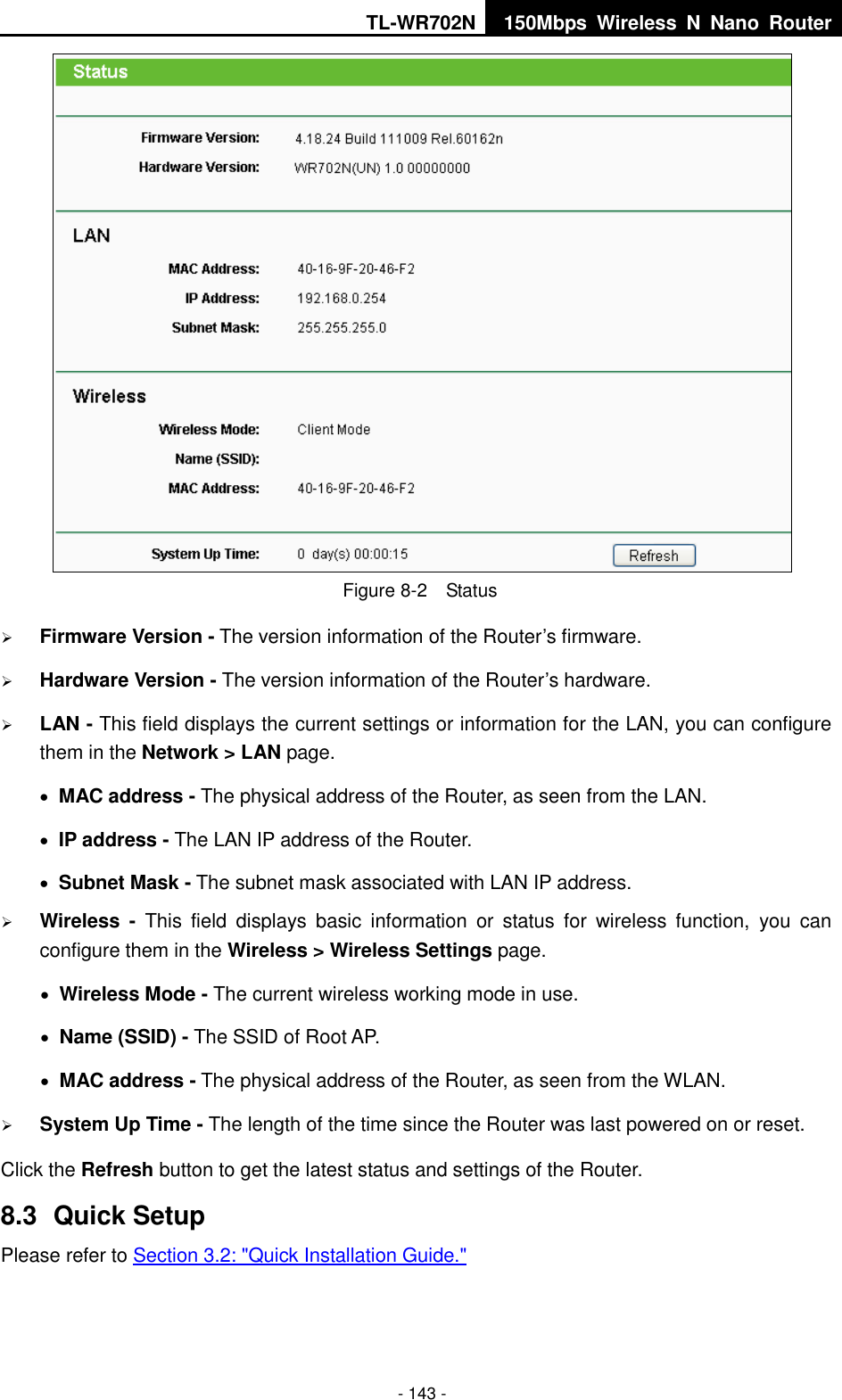 TL-WR702N 150Mbps  Wireless  N  Nano  Router  - 143 -  Figure 8-2  Status  Firmware Version - The version information of the Router’s firmware.  Hardware Version - The version information of the Router’s hardware.  LAN - This field displays the current settings or information for the LAN, you can configure them in the Network &gt; LAN page.    MAC address - The physical address of the Router, as seen from the LAN.  IP address - The LAN IP address of the Router.  Subnet Mask - The subnet mask associated with LAN IP address.  Wireless -  This  field  displays  basic  information  or  status  for  wireless  function,  you  can configure them in the Wireless &gt; Wireless Settings page.    Wireless Mode - The current wireless working mode in use.  Name (SSID) - The SSID of Root AP.  MAC address - The physical address of the Router, as seen from the WLAN.  System Up Time - The length of the time since the Router was last powered on or reset. Click the Refresh button to get the latest status and settings of the Router. 8.3  Quick Setup Please refer to Section 3.2: &quot;Quick Installation Guide.&quot; 