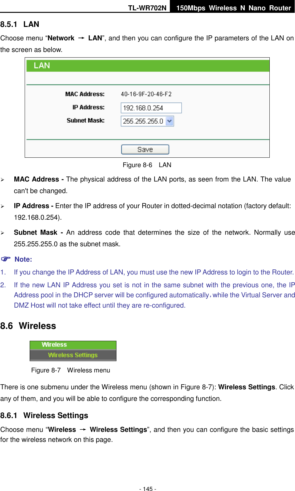 TL-WR702N 150Mbps  Wireless  N  Nano  Router  - 145 - 8.5.1  LAN Choose menu “Network  →  LAN”, and then you can configure the IP parameters of the LAN on the screen as below.  Figure 8-6  LAN  MAC Address - The physical address of the LAN ports, as seen from the LAN. The value can&apos;t be changed.  IP Address - Enter the IP address of your Router in dotted-decimal notation (factory default: 192.168.0.254).  Subnet  Mask  -  An  address  code  that  determines  the  size  of  the  network.  Normally  use 255.255.255.0 as the subnet mask.    Note: 1.  If you change the IP Address of LAN, you must use the new IP Address to login to the Router.   2.  If the new LAN IP Address you set is not in the same subnet with the previous one, the IP Address pool in the DHCP server will be configured automatically，while the Virtual Server and DMZ Host will not take effect until they are re-configured. 8.6  Wireless  Figure 8-7  Wireless menu There is one submenu under the Wireless menu (shown in Figure 8-7): Wireless Settings. Click any of them, and you will be able to configure the corresponding function.   8.6.1  Wireless Settings Choose menu “Wireless  →  Wireless Settings”, and then you can configure the basic settings for the wireless network on this page. 