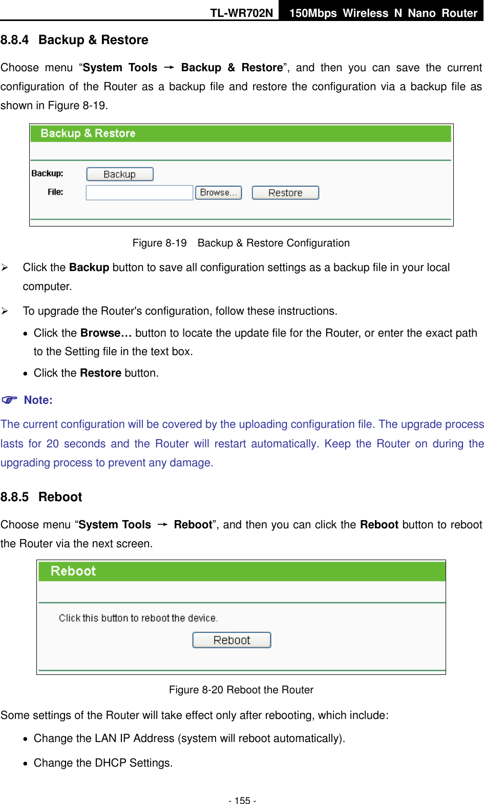 TL-WR702N 150Mbps  Wireless  N  Nano  Router  - 155 - 8.8.4  Backup &amp; Restore Choose  menu  “System  Tools  →  Backup  &amp;  Restore”,  and  then  you  can  save  the  current configuration of the Router as a backup file and restore the configuration via a backup file as shown in Figure 8-19.  Figure 8-19    Backup &amp; Restore Configuration  Click the Backup button to save all configuration settings as a backup file in your local computer.    To upgrade the Router&apos;s configuration, follow these instructions.  Click the Browse… button to locate the update file for the Router, or enter the exact path to the Setting file in the text box.  Click the Restore button.    Note: The current configuration will be covered by the uploading configuration file. The upgrade process lasts for  20  seconds and  the  Router  will  restart  automatically. Keep  the  Router on  during the upgrading process to prevent any damage.   8.8.5  Reboot Choose menu “System Tools  →  Reboot”, and then you can click the Reboot button to reboot the Router via the next screen.  Figure 8-20 Reboot the Router Some settings of the Router will take effect only after rebooting, which include:  Change the LAN IP Address (system will reboot automatically).  Change the DHCP Settings. 