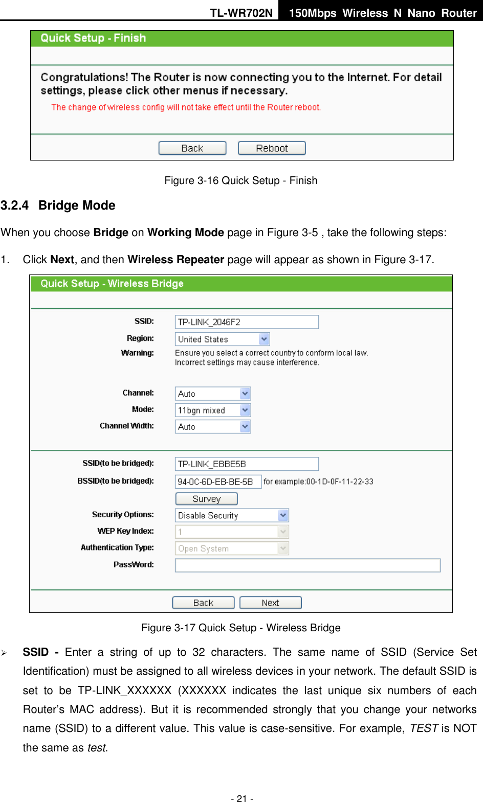 TL-WR702N 150Mbps  Wireless  N  Nano  Router  - 21 -  Figure 3-16 Quick Setup - Finish 3.2.4  Bridge Mode When you choose Bridge on Working Mode page in Figure 3-5 , take the following steps: 1.  Click Next, and then Wireless Repeater page will appear as shown in Figure 3-17.  Figure 3-17 Quick Setup - Wireless Bridge  SSID  -  Enter  a  string  of  up  to  32  characters.  The  same  name  of  SSID  (Service  Set Identification) must be assigned to all wireless devices in your network. The default SSID is set  to  be  TP-LINK_XXXXXX  (XXXXXX  indicates  the  last  unique  six  numbers  of  each Router’s MAC  address).  But  it  is  recommended strongly  that you change  your  networks name (SSID) to a different value. This value is case-sensitive. For example, TEST is NOT the same as test. 