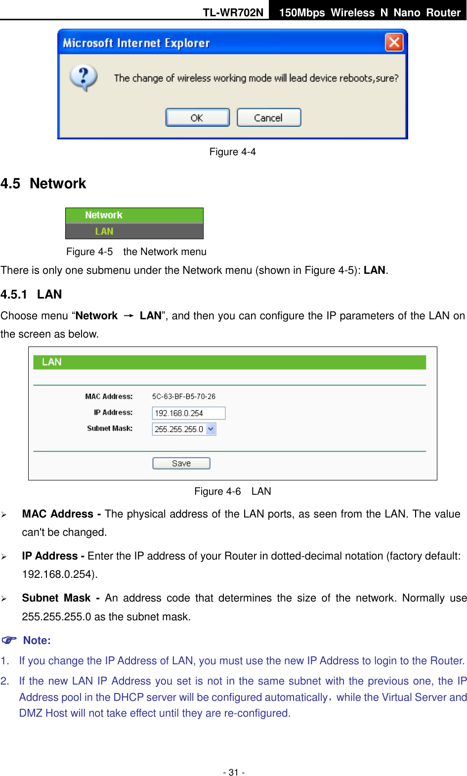 TL-WR702N 150Mbps  Wireless  N  Nano  Router  - 31 -  Figure 4-4 4.5  Network  Figure 4-5  the Network menu There is only one submenu under the Network menu (shown in Figure 4-5): LAN.  4.5.1  LAN Choose menu “Network  →  LAN”, and then you can configure the IP parameters of the LAN on the screen as below.  Figure 4-6  LAN  MAC Address - The physical address of the LAN ports, as seen from the LAN. The value can&apos;t be changed.  IP Address - Enter the IP address of your Router in dotted-decimal notation (factory default: 192.168.0.254).  Subnet  Mask  -  An  address  code  that  determines  the  size  of  the  network.  Normally  use 255.255.255.0 as the subnet mask.    Note: 1.  If you change the IP Address of LAN, you must use the new IP Address to login to the Router.   2.  If the new LAN IP Address you set is not in the same subnet with the previous one, the IP Address pool in the DHCP server will be configured automatically，while the Virtual Server and DMZ Host will not take effect until they are re-configured. 