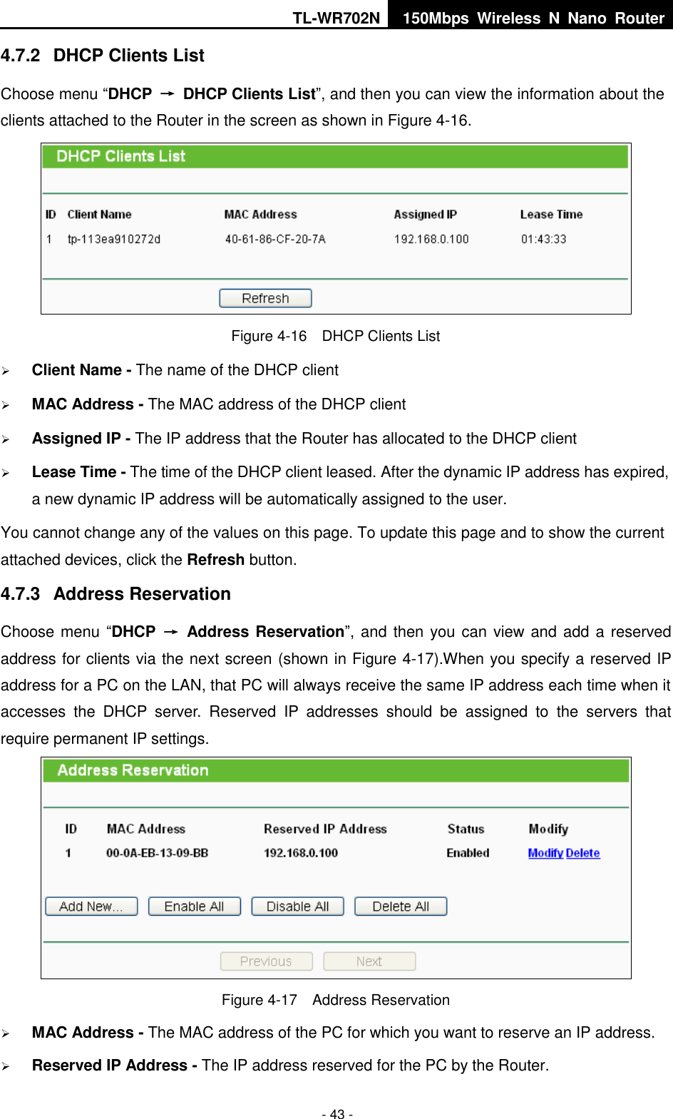 TL-WR702N 150Mbps  Wireless  N  Nano  Router  - 43 - 4.7.2  DHCP Clients List Choose menu “DHCP  →  DHCP Clients List”, and then you can view the information about the clients attached to the Router in the screen as shown in Figure 4-16.  Figure 4-16  DHCP Clients List  Client Name - The name of the DHCP client    MAC Address - The MAC address of the DHCP client    Assigned IP - The IP address that the Router has allocated to the DHCP client  Lease Time - The time of the DHCP client leased. After the dynamic IP address has expired, a new dynamic IP address will be automatically assigned to the user.     You cannot change any of the values on this page. To update this page and to show the current attached devices, click the Refresh button. 4.7.3  Address Reservation Choose menu “DHCP  →  Address Reservation”, and then you can view and add a reserved address for clients via the next screen (shown in Figure 4-17).When you specify a reserved IP address for a PC on the LAN, that PC will always receive the same IP address each time when it accesses  the  DHCP  server.  Reserved  IP  addresses  should  be  assigned  to  the  servers  that require permanent IP settings.    Figure 4-17  Address Reservation  MAC Address - The MAC address of the PC for which you want to reserve an IP address.  Reserved IP Address - The IP address reserved for the PC by the Router. 