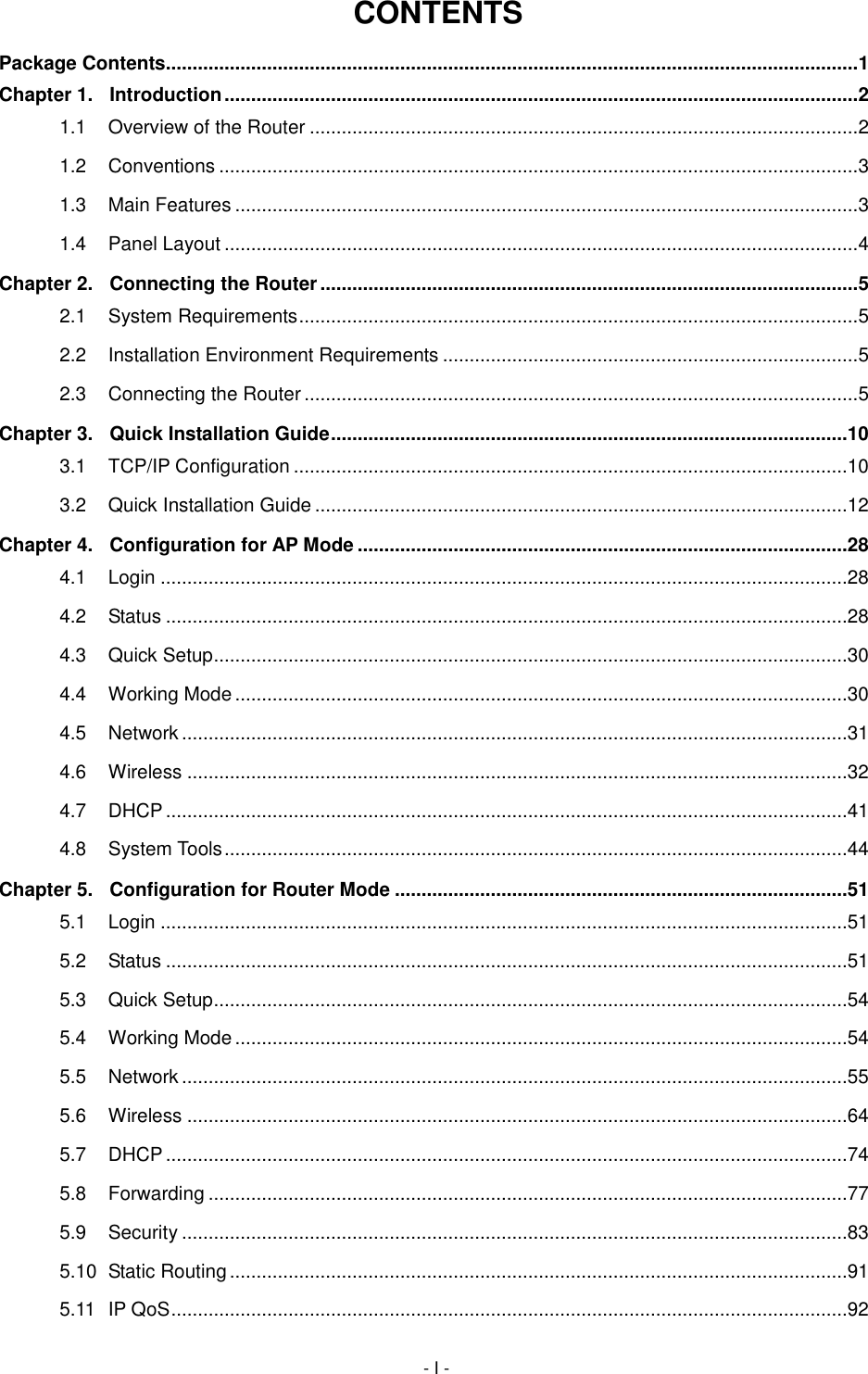  - I - CONTENTS Package Contents.................................................................................................................................. 1 Chapter 1. Introduction ....................................................................................................................... 2 1.1 Overview of the Router ....................................................................................................... 2 1.2 Conventions ........................................................................................................................ 3 1.3 Main Features ..................................................................................................................... 3 1.4 Panel Layout ....................................................................................................................... 4 Chapter 2. Connecting the Router ..................................................................................................... 5 2.1 System Requirements ......................................................................................................... 5 2.2 Installation Environment Requirements .............................................................................. 5 2.3 Connecting the Router ........................................................................................................ 5 Chapter 3. Quick Installation Guide .................................................................................................10 3.1 TCP/IP Configuration ........................................................................................................10 3.2 Quick Installation Guide ....................................................................................................12 Chapter 4. Configuration for AP Mode ............................................................................................28 4.1 Login .................................................................................................................................28 4.2 Status ................................................................................................................................28 4.3 Quick Setup .......................................................................................................................30 4.4 Working Mode ...................................................................................................................30 4.5 Network .............................................................................................................................31 4.6 Wireless ............................................................................................................................32 4.7 DHCP ................................................................................................................................41 4.8 System Tools .....................................................................................................................44 Chapter 5. Configuration for Router Mode .....................................................................................51 5.1 Login .................................................................................................................................51 5.2 Status ................................................................................................................................51 5.3 Quick Setup .......................................................................................................................54 5.4 Working Mode ...................................................................................................................54 5.5 Network .............................................................................................................................55 5.6 Wireless ............................................................................................................................64 5.7 DHCP ................................................................................................................................74 5.8 Forwarding ........................................................................................................................77 5.9 Security .............................................................................................................................83 5.10 Static Routing ....................................................................................................................91 5.11 IP QoS ...............................................................................................................................92 