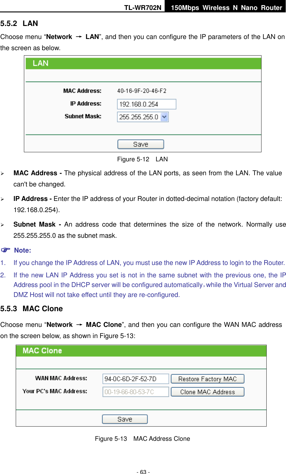 TL-WR702N 150Mbps  Wireless  N  Nano  Router  - 63 - 5.5.2  LAN Choose menu “Network  →  LAN”, and then you can configure the IP parameters of the LAN on the screen as below.  Figure 5-12  LAN  MAC Address - The physical address of the LAN ports, as seen from the LAN. The value can&apos;t be changed.  IP Address - Enter the IP address of your Router in dotted-decimal notation (factory default: 192.168.0.254).  Subnet  Mask  -  An  address  code  that  determines  the  size  of  the  network.  Normally  use 255.255.255.0 as the subnet mask.    Note: 1.  If you change the IP Address of LAN, you must use the new IP Address to login to the Router.   2.  If the new LAN IP Address you set is not in the same subnet with the previous one, the IP Address pool in the DHCP server will be configured automatically，while the Virtual Server and DMZ Host will not take effect until they are re-configured. 5.5.3  MAC Clone Choose menu “Network  →  MAC Clone”, and then you can configure the WAN MAC address on the screen below, as shown in Figure 5-13:  Figure 5-13  MAC Address Clone 