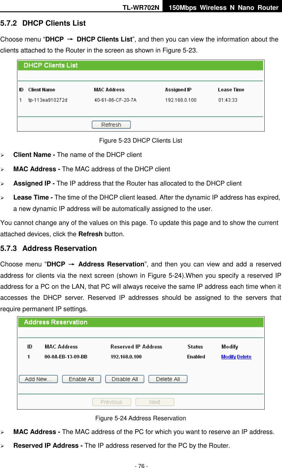 TL-WR702N 150Mbps  Wireless  N  Nano  Router  - 76 - 5.7.2  DHCP Clients List Choose menu “DHCP  →  DHCP Clients List”, and then you can view the information about the clients attached to the Router in the screen as shown in Figure 5-23.  Figure 5-23 DHCP Clients List  Client Name - The name of the DHCP client    MAC Address - The MAC address of the DHCP client    Assigned IP - The IP address that the Router has allocated to the DHCP client  Lease Time - The time of the DHCP client leased. After the dynamic IP address has expired, a new dynamic IP address will be automatically assigned to the user.     You cannot change any of the values on this page. To update this page and to show the current attached devices, click the Refresh button. 5.7.3  Address Reservation Choose menu “DHCP  →  Address Reservation”, and then you can view and add a reserved address for clients via the next screen (shown in Figure 5-24).When you specify a reserved IP address for a PC on the LAN, that PC will always receive the same IP address each time when it accesses  the  DHCP  server.  Reserved  IP  addresses  should  be  assigned  to  the  servers  that require permanent IP settings.    Figure 5-24 Address Reservation  MAC Address - The MAC address of the PC for which you want to reserve an IP address.  Reserved IP Address - The IP address reserved for the PC by the Router. 