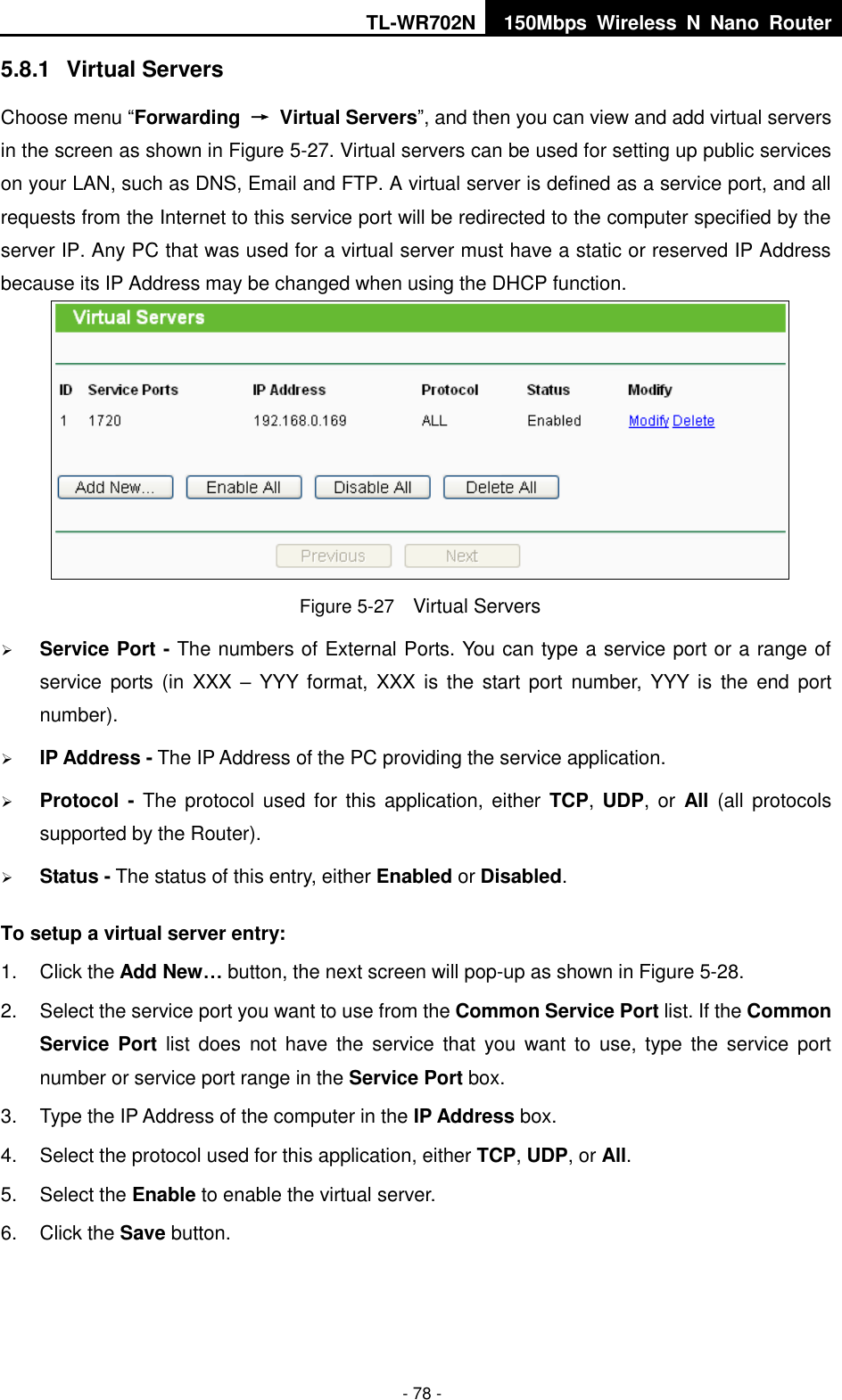TL-WR702N 150Mbps  Wireless  N  Nano  Router  - 78 - 5.8.1  Virtual Servers Choose menu “Forwarding  →  Virtual Servers”, and then you can view and add virtual servers in the screen as shown in Figure 5-27. Virtual servers can be used for setting up public services on your LAN, such as DNS, Email and FTP. A virtual server is defined as a service port, and all requests from the Internet to this service port will be redirected to the computer specified by the server IP. Any PC that was used for a virtual server must have a static or reserved IP Address because its IP Address may be changed when using the DHCP function.    Figure 5-27  Virtual Servers  Service Port - The numbers of External Ports. You can type a service port or a range of service  ports (in XXX  –  YYY format, XXX  is  the  start  port  number,  YYY  is  the  end  port number).    IP Address - The IP Address of the PC providing the service application.  Protocol - The  protocol used for this  application, either  TCP,  UDP, or  All (all protocols supported by the Router).  Status - The status of this entry, either Enabled or Disabled. To setup a virtual server entry:   1.  Click the Add New… button, the next screen will pop-up as shown in Figure 5-28. 2.  Select the service port you want to use from the Common Service Port list. If the Common Service Port list  does  not  have the service  that  you  want  to  use,  type  the  service  port number or service port range in the Service Port box. 3.  Type the IP Address of the computer in the IP Address box.   4.  Select the protocol used for this application, either TCP, UDP, or All. 5.  Select the Enable to enable the virtual server. 6.  Click the Save button.   