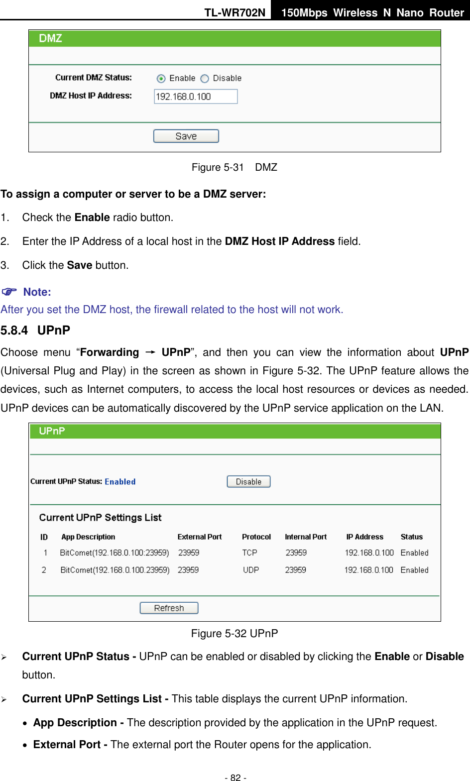 TL-WR702N 150Mbps  Wireless  N  Nano  Router  - 82 -  Figure 5-31  DMZ To assign a computer or server to be a DMZ server:   1.  Check the Enable radio button. 2.  Enter the IP Address of a local host in the DMZ Host IP Address field. 3.  Click the Save button.  Note:   After you set the DMZ host, the firewall related to the host will not work. 5.8.4  UPnP Choose  menu  “Forwarding  →  UPnP”,  and  then  you  can  view  the  information  about  UPnP (Universal Plug and Play) in the screen as shown in Figure 5-32. The UPnP feature allows the devices, such as Internet computers, to access the local host resources or devices as needed. UPnP devices can be automatically discovered by the UPnP service application on the LAN.  Figure 5-32 UPnP    Current UPnP Status - UPnP can be enabled or disabled by clicking the Enable or Disable button.    Current UPnP Settings List - This table displays the current UPnP information.  App Description - The description provided by the application in the UPnP request.  External Port - The external port the Router opens for the application. 