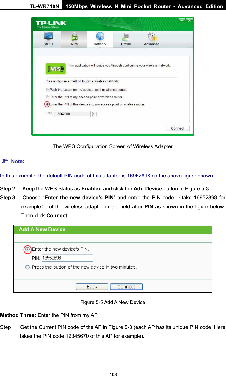 TL-WR710N  150Mbps Wireless N Mini Pocket Router - Advanced Edition- 108 - The WPS Configuration Screen of Wireless Adapter )Note:In this example, the default PIN code of this adapter is 16952898 as the above figure shown.Step 2:  Keep the WPS Status as Enabled and click the Add Device button in Figure 5-3. Step 3:  Choose “Enter the new device&apos;s PIN” and enter the PIN code ˄take 16952898 for example˅  of the wireless adapter in the field after PIN as shown in the figure below. Then click Connect.Figure 5-5 Add A New DeviceMethod Three: Enter the PIN from my AP Step 1:  Get the Current PIN code of the AP in Figure 5-3 (each AP has its unique PIN code. Here takes the PIN code 12345670 of this AP for example). 