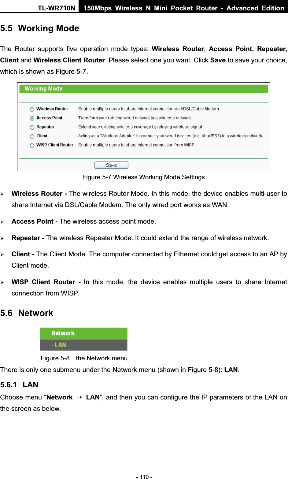 TL-WR710N  150Mbps Wireless N Mini Pocket Router - Advanced Edition- 110 - 5.5 Working Mode The Router supports five operation mode types: Wireless Router,Access Point, Repeater, Client and Wireless Client Router. Please select one you want. Click Save to save your choice, which is shown as Figure 5-7.   Figure 5-7 Wireless Working Mode Settings ¾Wireless Router - The wireless Router Mode. In this mode, the device enables multi-user to share Internet via DSL/Cable Modem. The only wired port works as WAN. ¾Access Point - The wireless access point mode.   ¾Repeater - The wireless Repeater Mode. It could extend the range of wireless network. ¾Client - The Client Mode. The computer connected by Ethernet could get access to an AP by Client mode. ¾WISP Client Router - In this mode, the device enables multiple users to share Internet connection from WISP. 5.6 NetworkFigure 5-8  the Network menu There is only one submenu under the Network menu (shown in Figure 5-8): LAN.5.6.1 LANChoose menu “Network ė LAN”, and then you can configure the IP parameters of the LAN on the screen as below. 