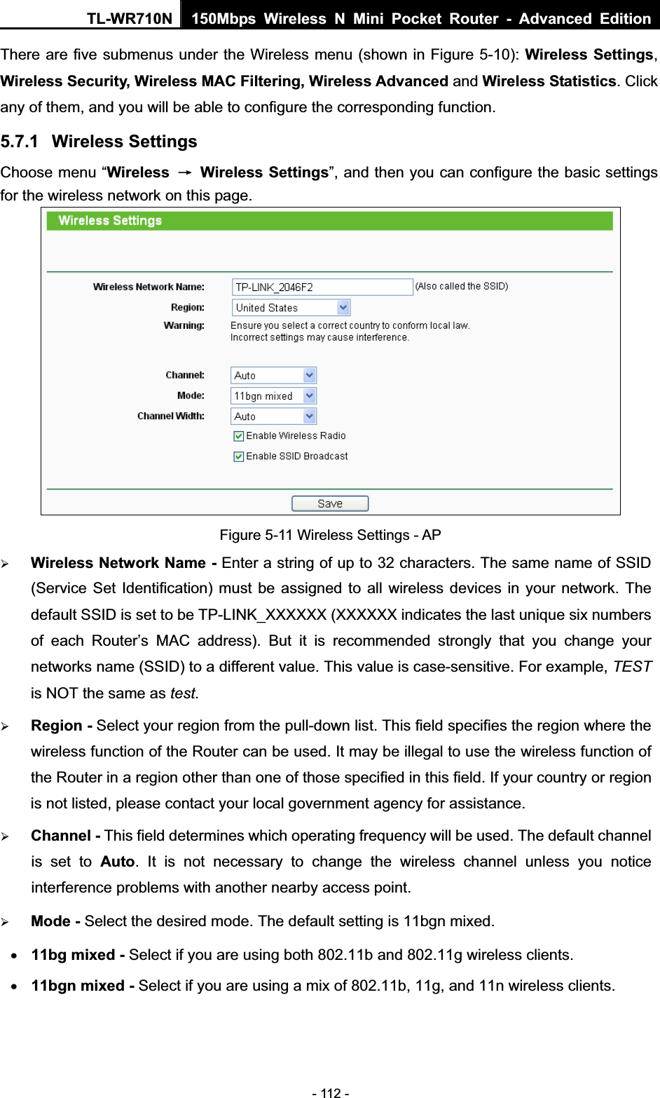 TL-WR710N  150Mbps Wireless N Mini Pocket Router - Advanced Edition- 112 - There are five submenus under the Wireless menu (shown in Figure 5-10): Wireless Settings,Wireless Security, Wireless MAC Filtering, Wireless Advanced and Wireless Statistics. Clickany of them, and you will be able to configure the corresponding function.   5.7.1 Wireless Settings Choose menu “Wireless ė Wireless Settings”, and then you can configure the basic settings for the wireless network on this page. Figure 5-11 Wireless Settings - AP ¾Wireless Network Name - Enter a string of up to 32 characters. The same name of SSID (Service Set Identification) must be assigned to all wireless devices in your network. The default SSID is set to be TP-LINK_XXXXXX (XXXXXX indicates the last unique six numbers of each Router’s MAC address). But it is recommended strongly that you change your networks name (SSID) to a different value. This value is case-sensitive. For example, TESTis NOT the same as test.¾Region - Select your region from the pull-down list. This field specifies the region where the wireless function of the Router can be used. It may be illegal to use the wireless function of the Router in a region other than one of those specified in this field. If your country or region is not listed, please contact your local government agency for assistance. ¾Channel - This field determines which operating frequency will be used. The default channel is set to Auto. It is not necessary to change the wireless channel unless you notice interference problems with another nearby access point. ¾Mode - Select the desired mode. The default setting is 11bgn mixed. x11bg mixed - Select if you are using both 802.11b and 802.11g wireless clients.x11bgn mixed - Select if you are using a mix of 802.11b, 11g, and 11n wireless clients. 