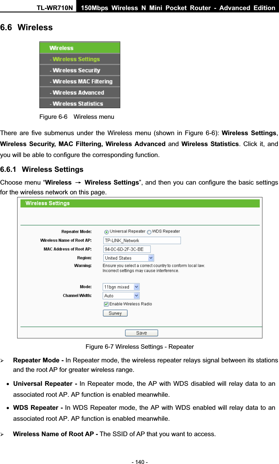 TL-WR710N  150Mbps Wireless N Mini Pocket Router - Advanced Edition- 140 - 6.6 Wireless Figure 6-6    Wireless menu There are five submenus under the Wireless menu (shown in Figure 6-6): Wireless Settings,Wireless Security, MAC Filtering, Wireless Advanced and Wireless Statistics. Click it, and you will be able to configure the corresponding function.   6.6.1 Wireless Settings Choose menu “Wireless ė Wireless Settings”, and then you can configure the basic settings for the wireless network on this page. Figure 6-7 Wireless Settings - Repeater ¾Repeater Mode - In Repeater mode, the wireless repeater relays signal between its stations and the root AP for greater wireless range.xUniversal Repeater - In Repeater mode, the AP with WDS disabled will relay data to an associated root AP. AP function is enabled meanwhile.xWDS Repeater - In WDS Repeater mode, the AP with WDS enabled will relay data to an associated root AP. AP function is enabled meanwhile.¾Wireless Name of Root AP - The SSID of AP that you want to access.