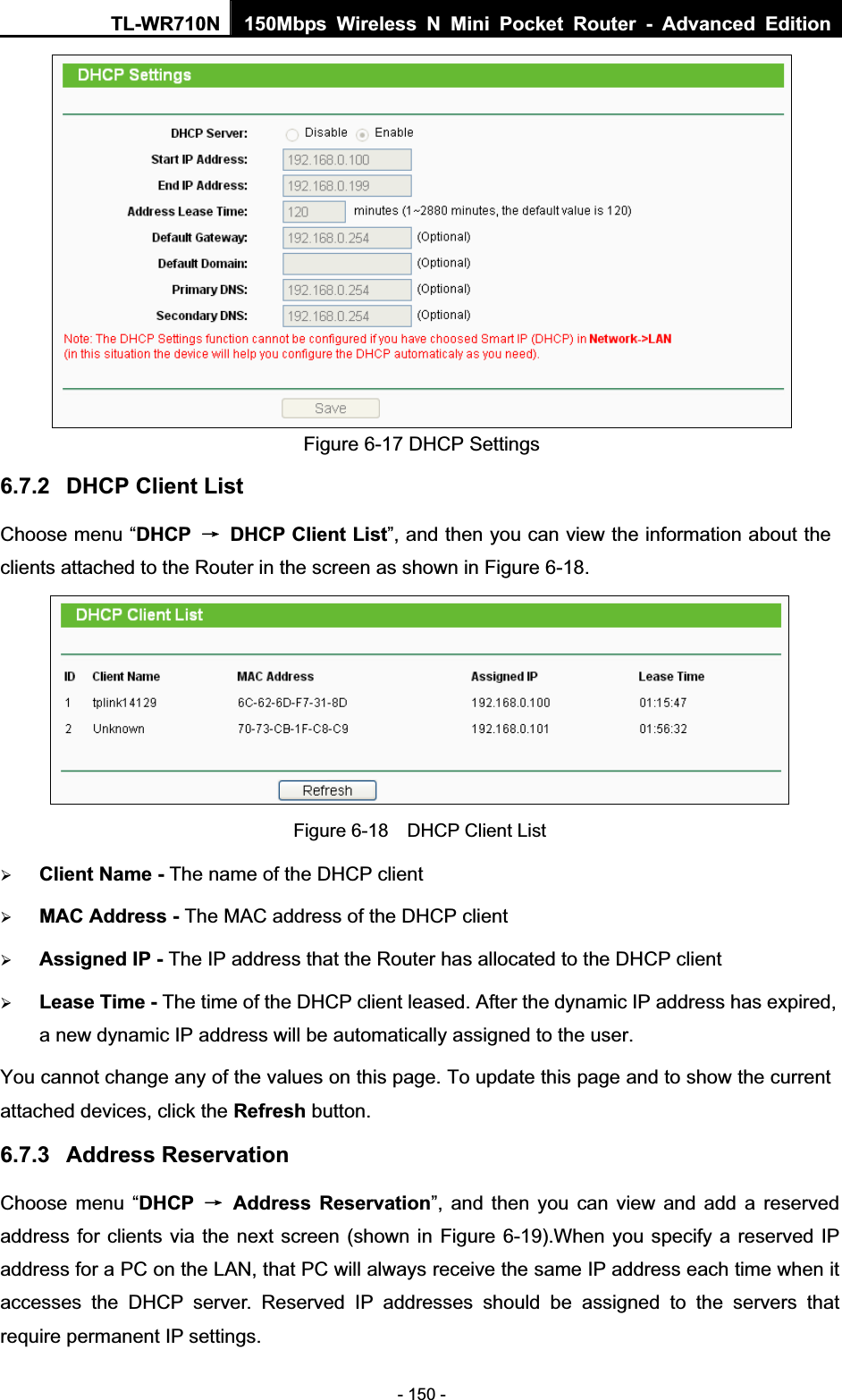 TL-WR710N  150Mbps Wireless N Mini Pocket Router - Advanced Edition- 150 - Figure 6-17 DHCP Settings 6.7.2 DHCP Client List Choose menu “DHCP ė  DHCP Client List”, and then you can view the information about the clients attached to the Router in the screen as shown in Figure 6-18. Figure 6-18    DHCP Client List ¾Client Name-The name of the DHCP client   ¾MAC Address - The MAC address of the DHCP client   ¾Assigned IP - The IP address that the Router has allocated to the DHCP client ¾Lease Time- The time of the DHCP client leased. After the dynamic IP address has expired, a new dynamic IP address will be automatically assigned to the user.     You cannot change any of the values on this page. To update this page and to show the current attached devices, click the Refresh button. 6.7.3 Address Reservation Choose menu “DHCP ė Address Reservation”, and then you can view and add a reserved address for clients via the next screen (shown in Figure 6-19).When you specify a reserved IP address for a PC on the LAN, that PC will always receive the same IP address each time when it accesses the DHCP server. Reserved IP addresses should be assigned to the servers that require permanent IP settings.   
