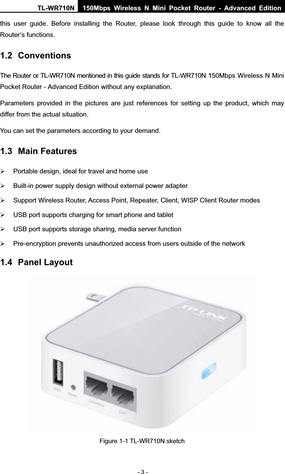 TL-WR710N  150Mbps Wireless N Mini Pocket Router - Advanced Edition- 3 - this user guide. Before installing the Router, please look through this guide to know all the Router’s functions. 1.2 ConventionsThe Router or TL-WR710N mentioned in this guide stands for TL-WR710N 150Mbps Wireless N Mini Pocket Router - Advanced Edition without any explanation. Parameters provided in the pictures are just references for setting up the product, which may differ from the actual situation. You can set the parameters according to your demand. 1.3 Main Features ¾Portable design, ideal for travel and home use ¾Built-in power supply design without external power adapter ¾Support Wireless Router, Access Point, Repeater, Client, WISP Client Router modes ¾USB port supports charging for smart phone and tablet ¾USB port supports storage sharing, media server function ¾Pre-encryption prevents unauthorized access from users outside of the network 1.4 Panel Layout Figure 1-1 TL-WR710N sketch 
