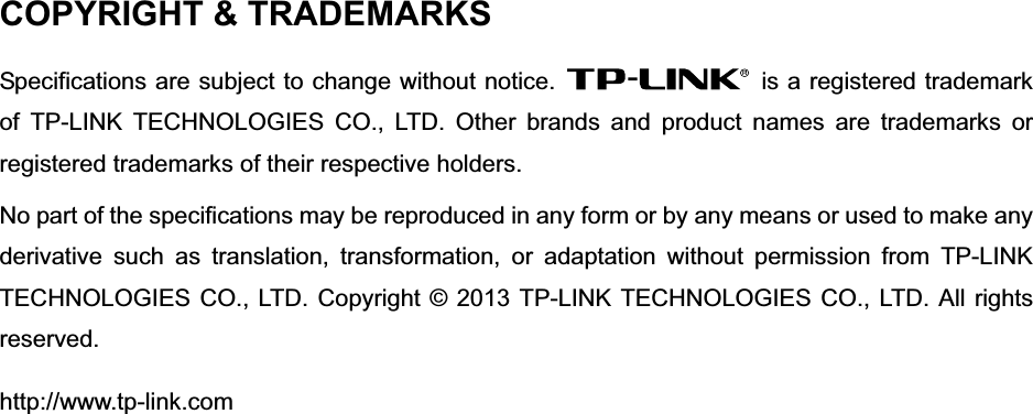 COPYRIGHT &amp; TRADEMARKS Specifications are subject to change without notice.    is a registered trademark of TP-LINK TECHNOLOGIES CO., LTD. Other brands and product names are trademarks or registered trademarks of their respective holders. No part of the specifications may be reproduced in any form or by any means or used to make any derivative such as translation, transformation, or adaptation without permission from TP-LINK TECHNOLOGIES CO., LTD. Copyright © 2013 TP-LINK TECHNOLOGIES CO., LTD. All rights reserved.http://www.tp-link.com