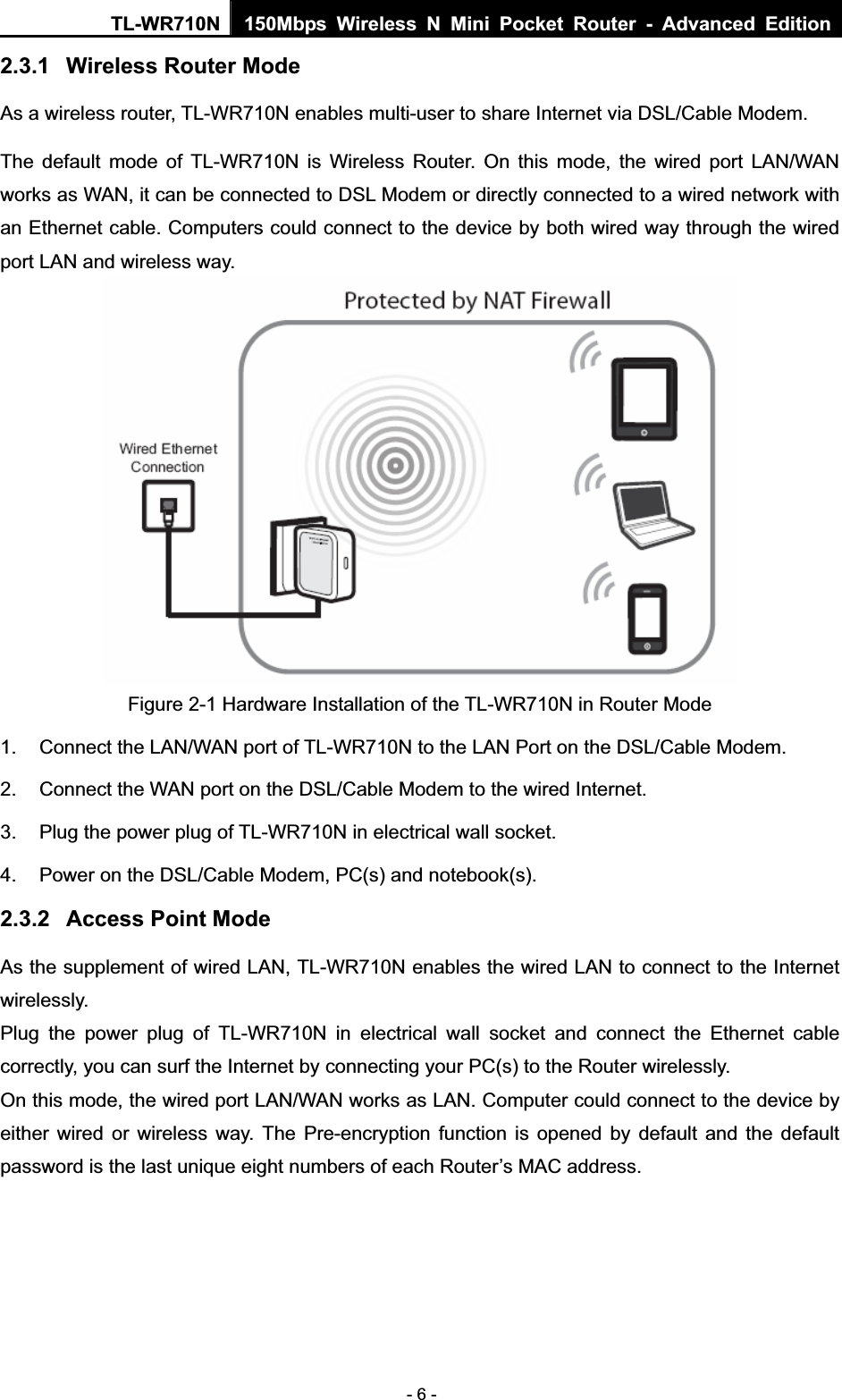 TL-WR710N  150Mbps Wireless N Mini Pocket Router - Advanced Edition- 6 - 2.3.1 Wireless Router Mode As a wireless router, TL-WR710N enables multi-user to share Internet via DSL/Cable Modem. The default mode of TL-WR710N is Wireless Router. On this mode, the wired port LAN/WAN works as WAN, it can be connected to DSL Modem or directly connected to a wired network with an Ethernet cable. Computers could connect to the device by both wired way through the wired port LAN and wireless way. Figure 2-1 Hardware Installation of the TL-WR710N in Router Mode 1.  Connect the LAN/WAN port of TL-WR710N to the LAN Port on the DSL/Cable Modem. 2.  Connect the WAN port on the DSL/Cable Modem to the wired Internet. 3.  Plug the power plug of TL-WR710N in electrical wall socket. 4.  Power on the DSL/Cable Modem, PC(s) and notebook(s). 2.3.2 Access Point Mode As the supplement of wired LAN, TL-WR710N enables the wired LAN to connect to the Internet wirelessly. Plug the power plug of TL-WR710N in electrical wall socket and connect the Ethernet cable correctly, you can surf the Internet by connecting your PC(s) to the Router wirelessly. On this mode, the wired port LAN/WAN works as LAN. Computer could connect to the device by either wired or wireless way. The Pre-encryption function is opened by default and the default password is the last unique eight numbers of each Router’s MAC address. 