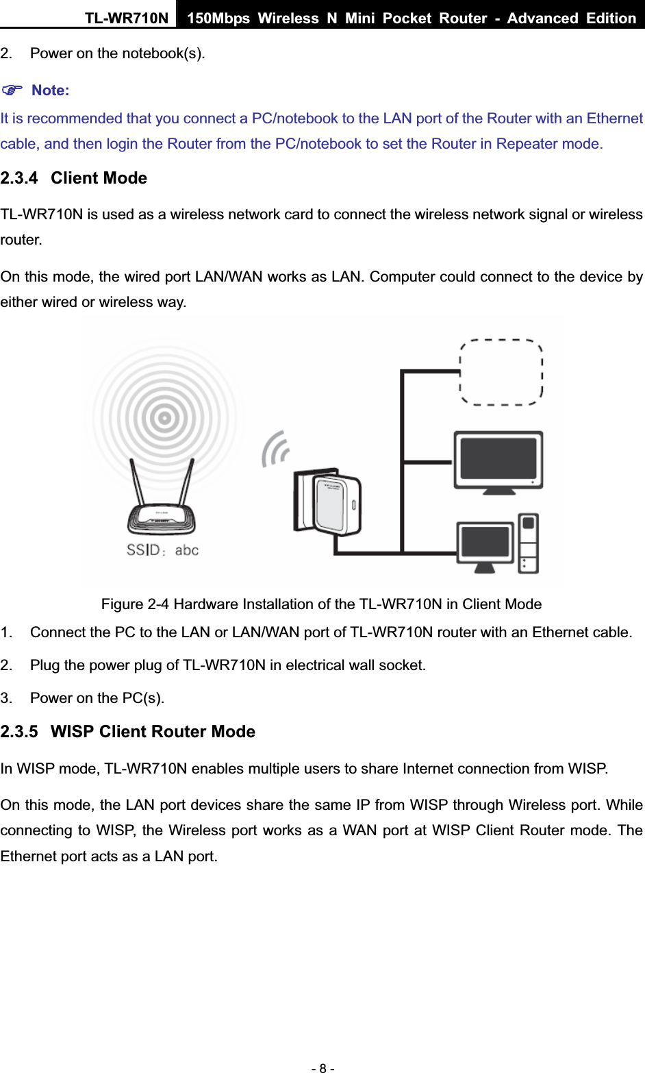 TL-WR710N  150Mbps Wireless N Mini Pocket Router - Advanced Edition- 8 - 2.  Power on the notebook(s). )Note:It is recommended that you connect a PC/notebook to the LAN port of the Router with an Ethernet cable, and then login the Router from the PC/notebook to set the Router in Repeater mode. 2.3.4 Client Mode TL-WR710N is used as a wireless network card to connect the wireless network signal or wireless router. On this mode, the wired port LAN/WAN works as LAN. Computer could connect to the device by either wired or wireless way. Figure 2-4 Hardware Installation of the TL-WR710N in Client Mode 1.  Connect the PC to the LAN or LAN/WAN port of TL-WR710N router with an Ethernet cable. 2.  Plug the power plug of TL-WR710N in electrical wall socket. 3.  Power on the PC(s). 2.3.5 WISP Client Router Mode In WISP mode, TL-WR710N enables multiple users to share Internet connection from WISP. On this mode, the LAN port devices share the same IP from WISP through Wireless port. While connecting to WISP, the Wireless port works as a WAN port at WISP Client Router mode. The Ethernet port acts as a LAN port. 