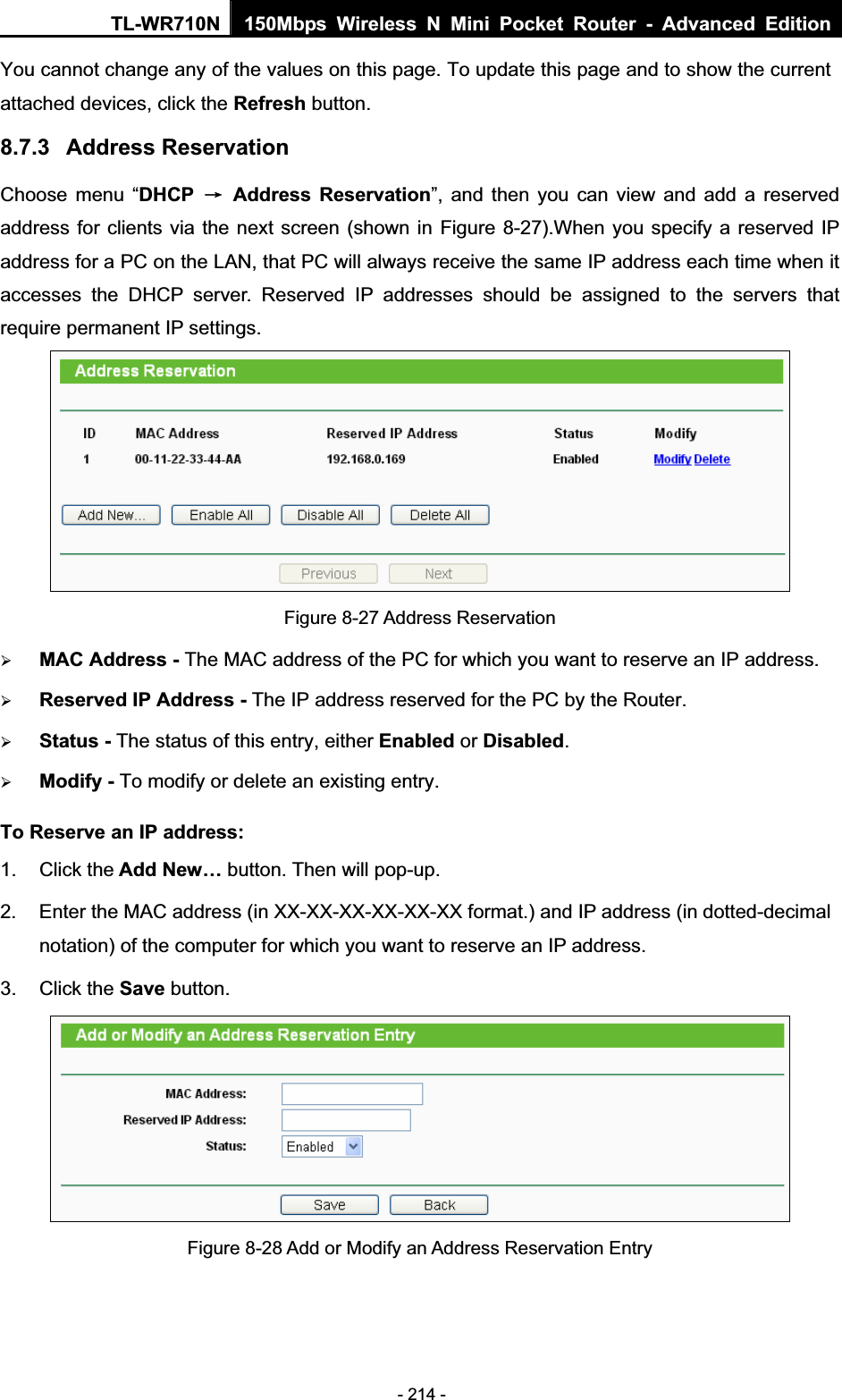 TL-WR710N  150Mbps Wireless N Mini Pocket Router - Advanced Edition- 214 - You cannot change any of the values on this page. To update this page and to show the current attached devices, click the Refresh button. 8.7.3 Address Reservation Choose menu “DHCP ė Address Reservation”, and then you can view and add a reserved address for clients via the next screen (shown in Figure 8-27).When you specify a reserved IP address for a PC on the LAN, that PC will always receive the same IP address each time when it accesses the DHCP server. Reserved IP addresses should be assigned to the servers that require permanent IP settings.   Figure 8-27 Address Reservation ¾MAC Address - The MAC address of the PC for which you want to reserve an IP address. ¾Reserved IP Address - The IP address reserved for the PC by the Router. ¾Status - The status of this entry, either Enabled or Disabled.¾Modify - To modify or delete an existing entry. To Reserve an IP address:1. Click the Add New… button. Then will pop-up. 2.  Enter the MAC address (in XX-XX-XX-XX-XX-XX format.) and IP address (in dotted-decimal notation) of the computer for which you want to reserve an IP address.   3. Click the Save button.   Figure 8-28 Add or Modify an Address Reservation Entry 