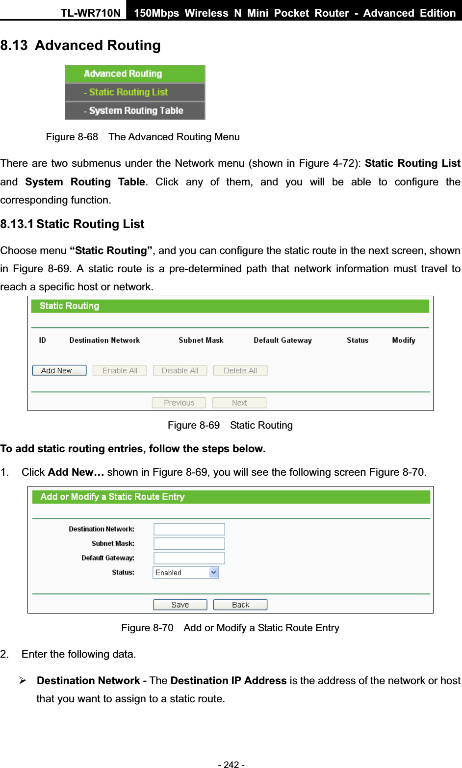 TL-WR710N  150Mbps Wireless N Mini Pocket Router - Advanced Edition- 242 - 8.13 Advanced Routing Figure 8-68  The Advanced Routing Menu There are two submenus under the Network menu (shown in Figure 4-72): Static Routing Listand SystemRouting Table. Click any of them, and you will be able to configure the corresponding function. 8.13.1 Static Routing List Choose menu “Static Routing”, and you can configure the static route in the next screen, shown in Figure 8-69. A static route is a pre-determined path that network information must travel to reach a specific host or network. Figure 8-69  Static Routing To add static routing entries, follow the steps below. 1. Click Add New… shown in Figure 8-69, you will see the following screen Figure 8-70.   Figure 8-70    Add or Modify a Static Route Entry 2.  Enter the following data. ¾Destination Network - The Destination IP Address is the address of the network or host that you want to assign to a static route. 