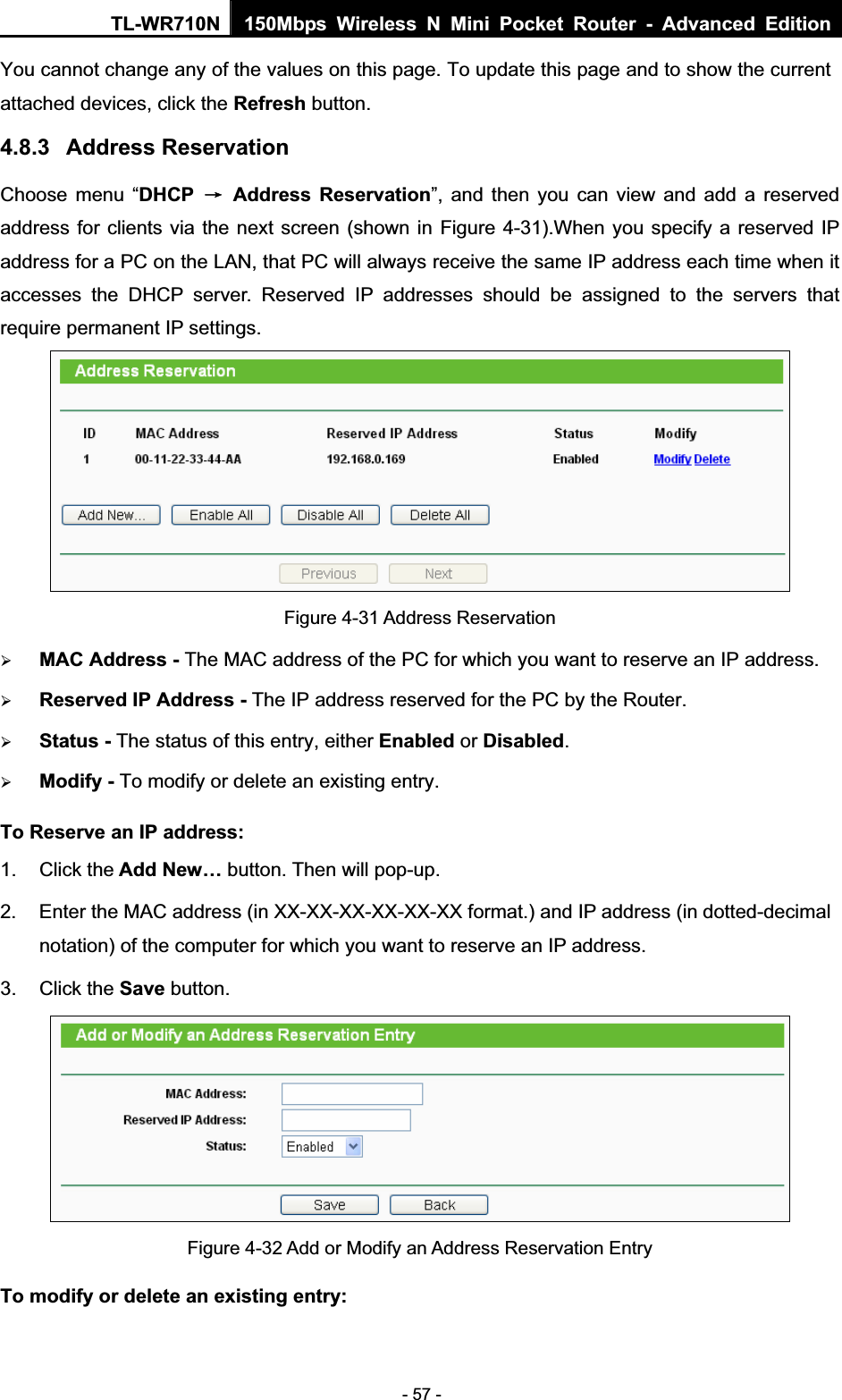 TL-WR710N  150Mbps Wireless N Mini Pocket Router - Advanced Edition- 57 - You cannot change any of the values on this page. To update this page and to show the current attached devices, click the Refresh button. 4.8.3 Address Reservation Choose menu “DHCP ė Address Reservation”, and then you can view and add a reserved address for clients via the next screen (shown in Figure 4-31).When you specify a reserved IP address for a PC on the LAN, that PC will always receive the same IP address each time when it accesses the DHCP server. Reserved IP addresses should be assigned to the servers that require permanent IP settings.   Figure 4-31 Address Reservation ¾MAC Address - The MAC address of the PC for which you want to reserve an IP address. ¾Reserved IP Address - The IP address reserved for the PC by the Router. ¾Status - The status of this entry, either Enabled or Disabled.¾Modify - To modify or delete an existing entry. To Reserve an IP address:1. Click the Add New… button. Then will pop-up. 2.  Enter the MAC address (in XX-XX-XX-XX-XX-XX format.) and IP address (in dotted-decimal notation) of the computer for which you want to reserve an IP address.   3. Click the Save button.   Figure 4-32 Add or Modify an Address Reservation Entry To modify or delete an existing entry: 