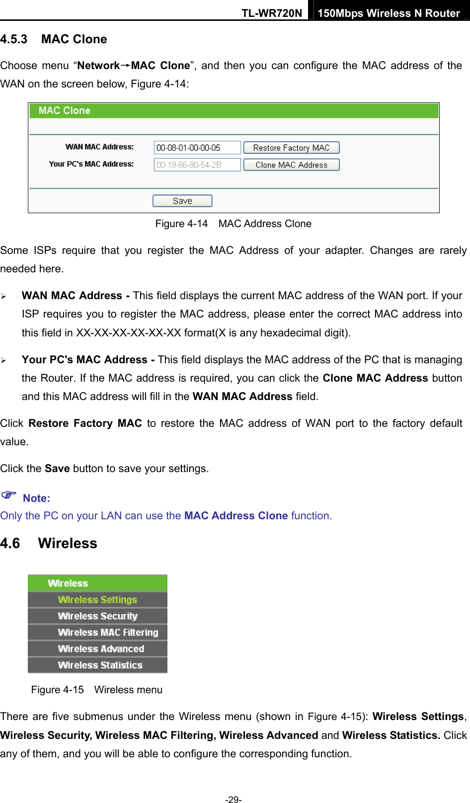TL-WR720N 150Mbps Wireless N Router 4.5.3  MAC Clone Choose menu “Network→MAC Clone”, and then you can configure the MAC address of the WAN on the screen below, Figure 4-14:  Figure 4-14  MAC Address Clone Some ISPs require that you register the MAC Address of your adapter. Changes are rarely needed here. ¾ WAN MAC Address - This field displays the current MAC address of the WAN port. If your ISP requires you to register the MAC address, please enter the correct MAC address into this field in XX-XX-XX-XX-XX-XX format(X is any hexadecimal digit).   ¾ Your PC&apos;s MAC Address - This field displays the MAC address of the PC that is managing the Router. If the MAC address is required, you can click the Clone MAC Address button and this MAC address will fill in the WAN MAC Address field. Click  Restore Factory MAC to restore the MAC address of WAN port to the factory default value. Click the Save button to save your settings. ) Note:  Only the PC on your LAN can use the MAC Address Clone function. 4.6  Wireless  Figure 4-15  Wireless menu There are five submenus under the Wireless menu (shown in Figure 4-15): Wireless Settings, Wireless Security, Wireless MAC Filtering, Wireless Advanced and Wireless Statistics. Click any of them, and you will be able to configure the corresponding function.   -29- 