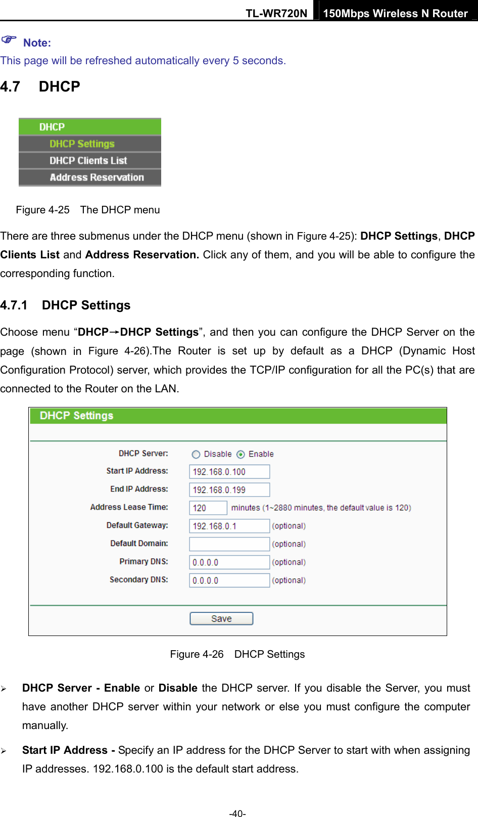 TL-WR720N 150Mbps Wireless N Router ) Note: This page will be refreshed automatically every 5 seconds. 4.7  DHCP  Figure 4-25    The DHCP menu There are three submenus under the DHCP menu (shown in Figure 4-25): DHCP Settings, DHCP Clients List and Address Reservation. Click any of them, and you will be able to configure the corresponding function. 4.7.1  DHCP Settings Choose menu “DHCP→DHCP Settings”, and then you can configure the DHCP Server on the page (shown in Figure 4-26).The Router is set up by default as a DHCP (Dynamic Host Configuration Protocol) server, which provides the TCP/IP configuration for all the PC(s) that are connected to the Router on the LAN.    Figure 4-26  DHCP Settings ¾ DHCP Server - Enable or Disable the DHCP server. If you disable the Server, you must have another DHCP server within your network or else you must configure the computer manually. ¾ Start IP Address - Specify an IP address for the DHCP Server to start with when assigning IP addresses. 192.168.0.100 is the default start address. -40- 