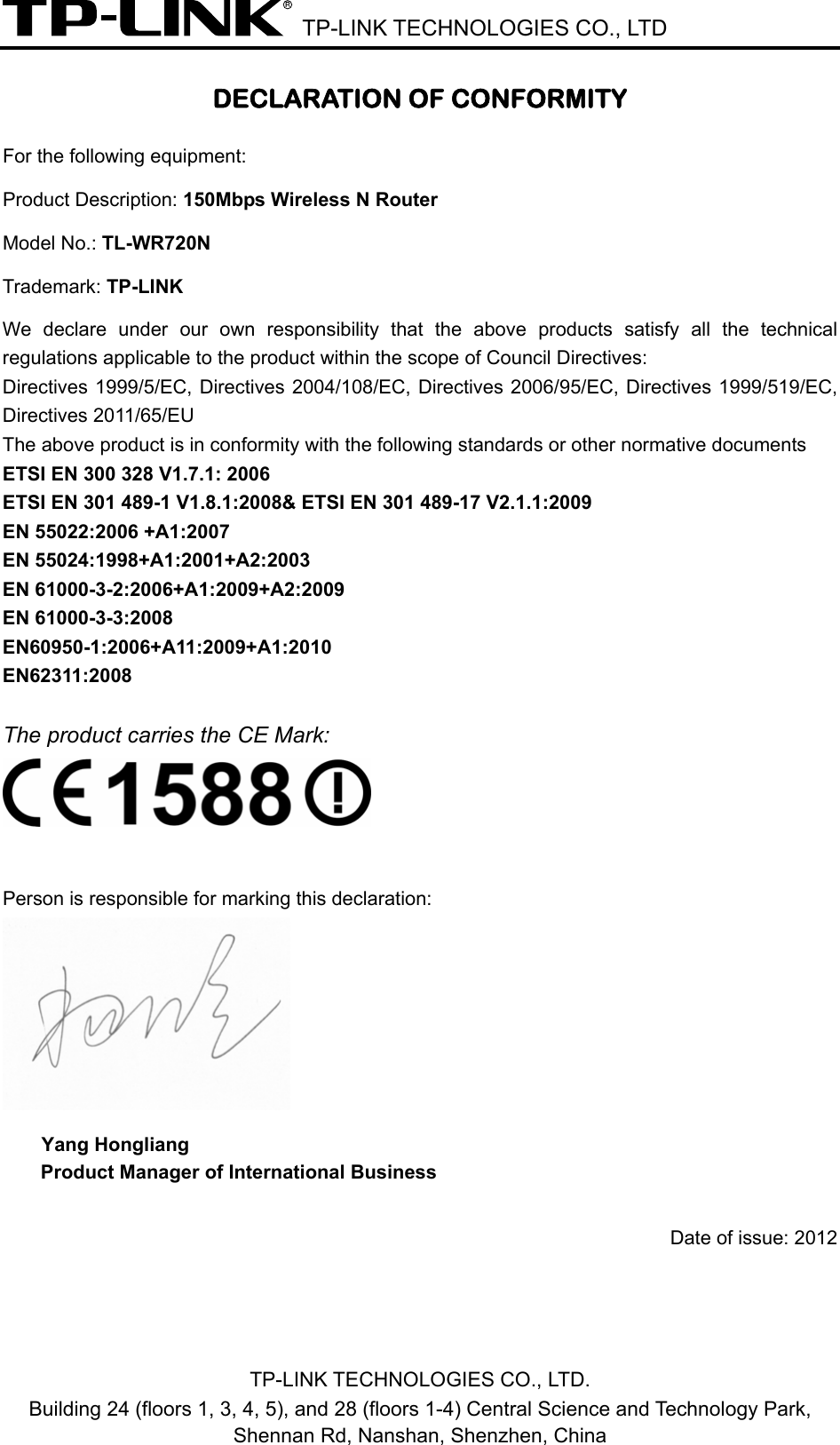  TP-LINK TECHNOLOGIES CO., LTD DECLARATION OF CONFORMITY For the following equipment: Product Description: 150Mbps Wireless N Router Model No.: TL-WR720N Trademark: TP-LINK    We declare under our own responsibility that the above products satisfy all the technical regulations applicable to the product within the scope of Council Directives:     Directives 1999/5/EC, Directives 2004/108/EC, Directives 2006/95/EC, Directives 1999/519/EC, Directives 2011/65/EU The above product is in conformity with the following standards or other normative documents ETSI EN 300 328 V1.7.1: 2006 ETSI EN 301 489-1 V1.8.1:2008&amp; ETSI EN 301 489-17 V2.1.1:2009 EN 55022:2006 +A1:2007 EN 55024:1998+A1:2001+A2:2003 EN 61000-3-2:2006+A1:2009+A2:2009 EN 61000-3-3:2008 EN60950-1:2006+A11:2009+A1:2010 EN62311:2008  The product carries the CE Mark:   Person is responsible for marking this declaration:  Yang Hongliang Product Manager of International Business    Date of issue: 2012TP-LINK TECHNOLOGIES CO., LTD. Building 24 (floors 1, 3, 4, 5), and 28 (floors 1-4) Central Science and Technology Park, Shennan Rd, Nanshan, Shenzhen, China 