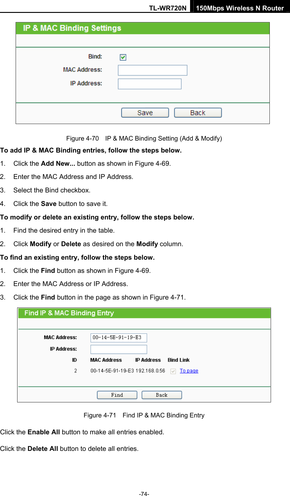 TL-WR720N 150Mbps Wireless N Router  Figure 4-70    IP &amp; MAC Binding Setting (Add &amp; Modify) To add IP &amp; MAC Binding entries, follow the steps below. 1. Click the Add New... button as shown in Figure 4-69.  2.  Enter the MAC Address and IP Address. 3.  Select the Bind checkbox.   4. Click the Save button to save it. To modify or delete an existing entry, follow the steps below. 1.  Find the desired entry in the table.   2. Click Modify or Delete as desired on the Modify column.   To find an existing entry, follow the steps below. 1. Click the Find button as shown in Figure 4-69. 2.  Enter the MAC Address or IP Address. 3. Click the Find button in the page as shown in Figure 4-71.  Figure 4-71    Find IP &amp; MAC Binding Entry Click the Enable All button to make all entries enabled. Click the Delete All button to delete all entries. -74- 