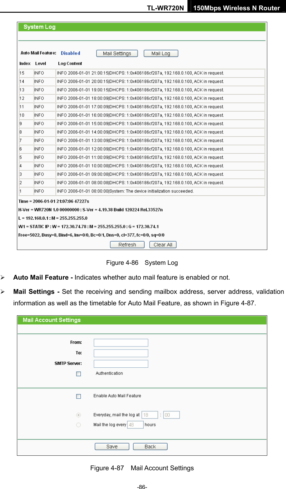 TL-WR720N 150Mbps Wireless N Router  Figure 4-86  System Log ¾ Auto Mail Feature - Indicates whether auto mail feature is enabled or not.   ¾ Mail Settings - Set the receiving and sending mailbox address, server address, validation information as well as the timetable for Auto Mail Feature, as shown in Figure 4-87.  Figure 4-87  Mail Account Settings -86- 