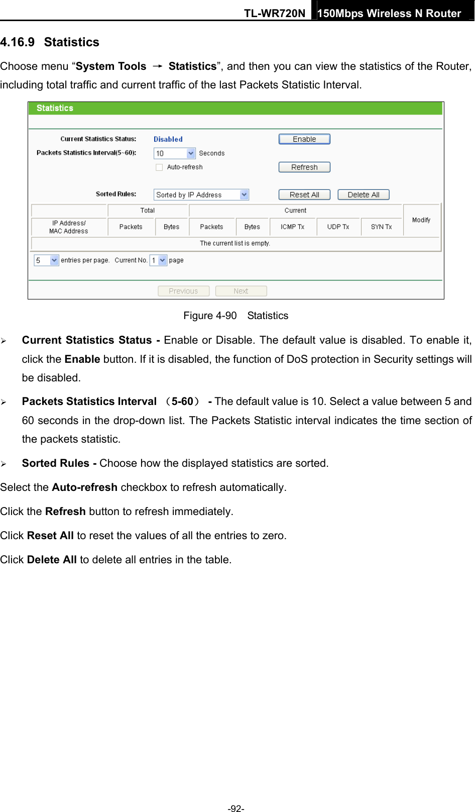 TL-WR720N 150Mbps Wireless N Router  4.16.9  Statistics Choose menu “System Tools  → Statistics”, and then you can view the statistics of the Router, including total traffic and current traffic of the last Packets Statistic Interval.  Figure 4-90  Statistics  Current Statistics Status - Enable or Disable. The default value is disabled. To enable it, click the Enable button. If it is disabled, the function of DoS protection in Security settings will be disabled.  Packets Statistics Interval （5-60） - The default value is 10. Select a value between 5 and 60 seconds in the drop-down list. The Packets Statistic interval indicates the time section of the packets statistic.    Sorted Rules - Choose how the displayed statistics are sorted. Select the Auto-refresh checkbox to refresh automatically. Click the Refresh button to refresh immediately. Click Reset All to reset the values of all the entries to zero.   Click Delete All to delete all entries in the table.   -92- 
