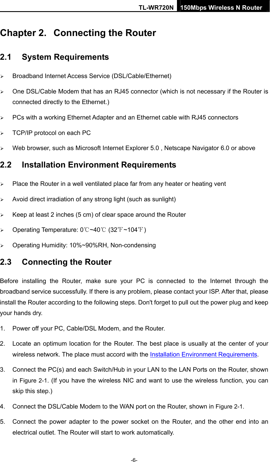 TL-WR720N 150Mbps Wireless N Router  Chapter 2.  Connecting the Router 2.1  System Requirements  Broadband Internet Access Service (DSL/Cable/Ethernet)  One DSL/Cable Modem that has an RJ45 connector (which is not necessary if the Router is connected directly to the Ethernet.)  PCs with a working Ethernet Adapter and an Ethernet cable with RJ45 connectors    TCP/IP protocol on each PC  Web browser, such as Microsoft Internet Explorer 5.0 , Netscape Navigator 6.0 or above 2.2  Installation Environment Requirements  Place the Router in a well ventilated place far from any heater or heating vent    Avoid direct irradiation of any strong light (such as sunlight)  Keep at least 2 inches (5 cm) of clear space around the Router  Operating Temperature: 0~40  (32 ~104 )   Operating Humidity: 10%~90%RH, Non-condensing 2.3  Connecting the Router Before installing the Router, make sure your PC is connected to the Internet through the broadband service successfully. If there is any problem, please contact your ISP. After that, please install the Router according to the following steps. Don&apos;t forget to pull out the power plug and keep your hands dry. 1.  Power off your PC, Cable/DSL Modem, and the Router.   2.  Locate an optimum location for the Router. The best place is usually at the center of your wireless network. The place must accord with the Installation Environment Requirements.  3.  Connect the PC(s) and each Switch/Hub in your LAN to the LAN Ports on the Router, shown in Figure 2-1. (If you have the wireless NIC and want to use the wireless function, you can skip this step.) 4.  Connect the DSL/Cable Modem to the WAN port on the Router, shown in Figure 2-1. 5.  Connect the power adapter to the power socket on the Router, and the other end into an electrical outlet. The Router will start to work automatically. -6- 