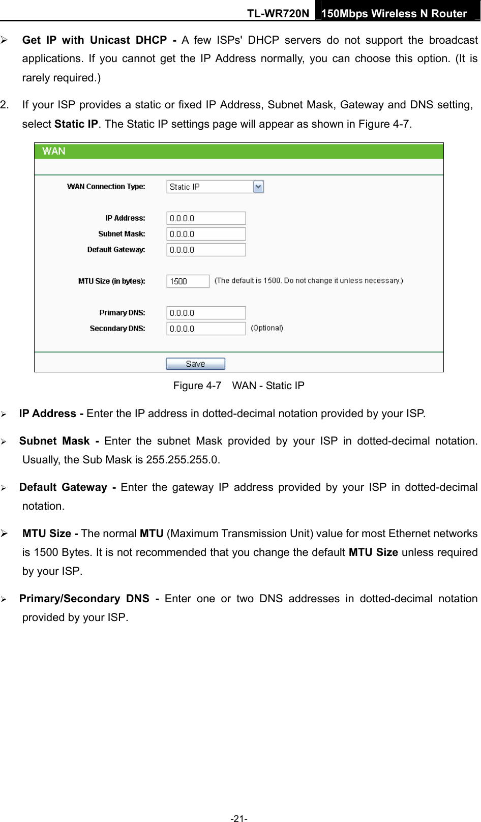 TL-WR720N 150Mbps Wireless N Router   Get IP with Unicast DHCP - A few ISPs&apos; DHCP servers do not support the broadcast applications. If you cannot get the IP Address normally, you can choose this option. (It is rarely required.) 2.  If your ISP provides a static or fixed IP Address, Subnet Mask, Gateway and DNS setting, select Static IP. The Static IP settings page will appear as shown in Figure 4-7.  Figure 4-7    WAN - Static IP  IP Address - Enter the IP address in dotted-decimal notation provided by your ISP.  Subnet Mask - Enter the subnet Mask provided by your ISP in dotted-decimal notation. Usually, the Sub Mask is 255.255.255.0.  Default Gateway - Enter the gateway IP address provided by your ISP in dotted-decimal notation.   MTU Size - The normal MTU (Maximum Transmission Unit) value for most Ethernet networks is 1500 Bytes. It is not recommended that you change the default MTU Size unless required by your ISP.  Primary/Secondary DNS - Enter one or two DNS addresses in dotted-decimal notation provided by your ISP.   -21- 