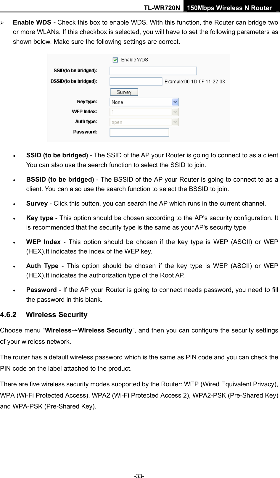 TL-WR720N 150Mbps Wireless N Router   Enable WDS - Check this box to enable WDS. With this function, the Router can bridge two or more WLANs. If this checkbox is selected, you will have to set the following parameters as shown below. Make sure the following settings are correct.   SSID (to be bridged) - The SSID of the AP your Router is going to connect to as a client. You can also use the search function to select the SSID to join.  BSSID (to be bridged) - The BSSID of the AP your Router is going to connect to as a client. You can also use the search function to select the BSSID to join.  Survey - Click this button, you can search the AP which runs in the current channel.  Key type - This option should be chosen according to the AP&apos;s security configuration. It is recommended that the security type is the same as your AP&apos;s security type  WEP Index - This option should be chosen if the key type is WEP (ASCII) or WEP (HEX).It indicates the index of the WEP key.  Auth Type - This option should be chosen if the key type is WEP (ASCII) or WEP (HEX).It indicates the authorization type of the Root AP.  Password - If the AP your Router is going to connect needs password, you need to fill the password in this blank. 4.6.2  Wireless Security   Choose menu “Wireless→Wireless Security”, and then you can configure the security settings of your wireless network. The router has a default wireless password which is the same as PIN code and you can check the PIN code on the label attached to the product. There are five wireless security modes supported by the Router: WEP (Wired Equivalent Privacy), WPA (Wi-Fi Protected Access), WPA2 (Wi-Fi Protected Access 2), WPA2-PSK (Pre-Shared Key) and WPA-PSK (Pre-Shared Key). -33- 