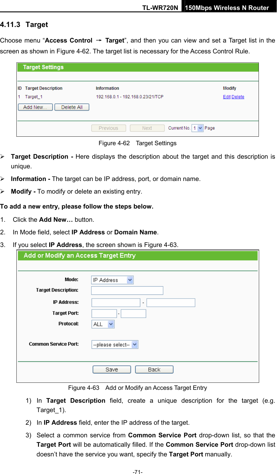 TL-WR720N 150Mbps Wireless N Router  4.11.3  Target Choose menu “Access Control  → Target”, and then you can view and set a Target list in the screen as shown in Figure 4-62. The target list is necessary for the Access Control Rule.  Figure 4-62  Target Settings  Target Description - Here displays the description about the target and this description is unique.   Information - The target can be IP address, port, or domain name.    Modify - To modify or delete an existing entry.   To add a new entry, please follow the steps below. 1. Click the Add New… button. 2.  In Mode field, select IP Address or Domain Name. 3.  If you select IP Address, the screen shown is Figure 4-63.   Figure 4-63    Add or Modify an Access Target Entry 1) In Target Description field, create a unique description for the target (e.g. Target_1). 2) In IP Address field, enter the IP address of the target. 3)  Select a common service from Common Service Port drop-down list, so that the Target Port will be automatically filled. If the Common Service Port drop-down list doesn’t have the service you want, specify the Target Port manually. -71- 