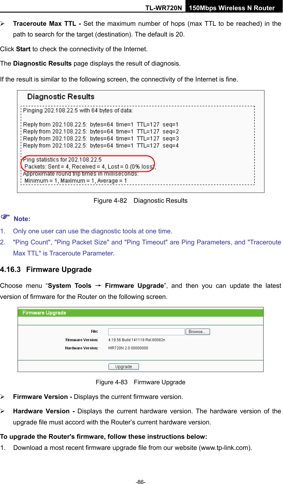 TL-WR720N 150Mbps Wireless N Router   Traceroute Max TTL - Set the maximum number of hops (max TTL to be reached) in the path to search for the target (destination). The default is 20. Click Start to check the connectivity of the Internet.   The Diagnostic Results page displays the result of diagnosis. If the result is similar to the following screen, the connectivity of the Internet is fine.  Figure 4-82  Diagnostic Results  Note: 1.  Only one user can use the diagnostic tools at one time.   2.  &quot;Ping Count&quot;, &quot;Ping Packet Size&quot; and &quot;Ping Timeout&quot; are Ping Parameters, and &quot;Traceroute Max TTL&quot; is Traceroute Parameter.   4.16.3  Firmware Upgrade Choose menu “System Tools → Firmware Upgrade”, and then you can update the latest version of firmware for the Router on the following screen.  Figure 4-83  Firmware Upgrade  Firmware Version - Displays the current firmware version.  Hardware Version - Displays the current hardware version. The hardware version of the upgrade file must accord with the Router’s current hardware version. To upgrade the Router&apos;s firmware, follow these instructions below: 1.  Download a most recent firmware upgrade file from our website (www.tp-link.com).   -86- 