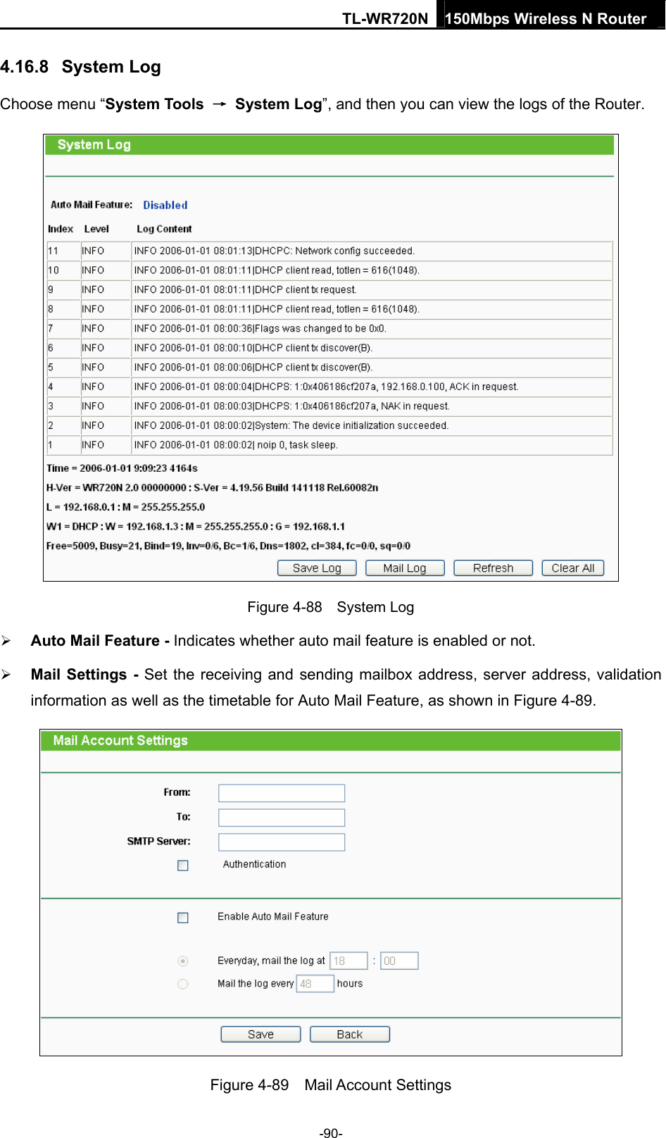 TL-WR720N 150Mbps Wireless N Router  4.16.8  System Log Choose menu “System Tools  → System Log”, and then you can view the logs of the Router.  Figure 4-88  System Log  Auto Mail Feature - Indicates whether auto mail feature is enabled or not.    Mail Settings - Set the receiving and sending mailbox address, server address, validation information as well as the timetable for Auto Mail Feature, as shown in Figure 4-89.  Figure 4-89  Mail Account Settings -90- 
