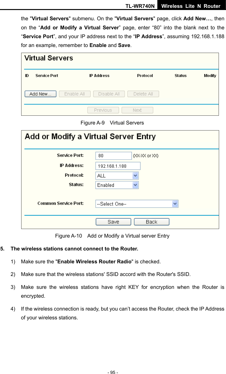 TL-WR740N Wireless Lite N Router  - 95 - the &quot;Virtual Servers&quot; submenu. On the &quot;Virtual Servers&quot; page, click Add New…, then on the “Add or Modify a Virtual Server” page, enter “80” into the blank next to the “Service Port”, and your IP address next to the “IP Address”, assuming 192.168.1.188 for an example, remember to Enable and Save.  Figure A-9  Virtual Servers  Figure A-10    Add or Modify a Virtual server Entry 5.  The wireless stations cannot connect to the Router. 1)  Make sure the &quot;Enable Wireless Router Radio&quot; is checked. 2)  Make sure that the wireless stations&apos; SSID accord with the Router&apos;s SSID. 3)  Make sure the wireless stations have right KEY for encryption when the Router is encrypted. 4)  If the wireless connection is ready, but you can’t access the Router, check the IP Address of your wireless stations. 